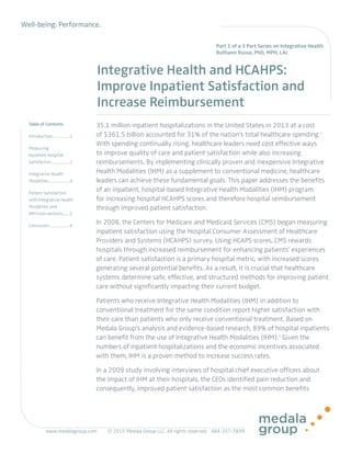Well-being. Performance.
Table of Contents
Introduction.................1
Measuring
Inpatient Hospital
Satisfaction..................2
Integrative Health
Modalities.....................4
Patient Satisfaction
with Integrative Health
Modalities and
IHM Interventions.......5
Conclusion....................6
Integrative Health and HCAHPS:
Improve Inpatient Satisfaction and
Increase Reimbursement
35.1 million inpatient hospitalizations in the United States in 2013 at a cost
of $361.5 billion accounted for 31% of the nation’s total healthcare spending.1
With spending continually rising, healthcare leaders need cost effective ways
to improve quality of care and patient satisfaction while also increasing
reimbursements. By implementing clinically proven and inexpensive Integrative
Health Modalities (IHM) as a supplement to conventional medicine, healthcare
leaders can achieve these fundamental goals. This paper addresses the benefits
of an inpatient, hospital-based Integrative Health Modalities (IHM) program
for increasing hospital HCAHPS scores and therefore hospital reimbursement
through improved patient satisfaction.
In 2008, the Centers for Medicare and Medicaid Services (CMS) began measuring
inpatient satisfaction using the Hospital Consumer Assessment of Healthcare
Providers and Systems (HCAHPS) survey. Using HCAPS scores, CMS rewards
hospitals through increased reimbursement for enhancing patients’ experiences
of care. Patient satisfaction is a primary hospital metric, with increased scores
generating several potential benefits. As a result, it is crucial that healthcare
systems determine safe, effective, and structured methods for improving patient
care without significantly impacting their current budget.
Patients who receive Integrative Health Modalities (IHM) in addition to
conventional treatment for the same condition report higher satisfaction with
their care than patients who only receive conventional treatment. Based on
Medala Group’s analysis and evidence-based research, 89% of hospital inpatients
can benefit from the use of Integrative Health Modalities (IHM).2
Given the
numbers of inpatient hospitalizations and the economic incentives associated
with them, IHM is a proven method to increase success rates.
In a 2009 study involving interviews of hospital chief executive officers about
the impact of IHM at their hospitals, the CEOs identified pain reduction and
consequently, improved patient satisfaction as the most common benefits
Part 1 of a 3 Part Series on Integrative Health
Ruthann Russo, PhD, MPH, LAc
www.medalagroup.com		 	
 