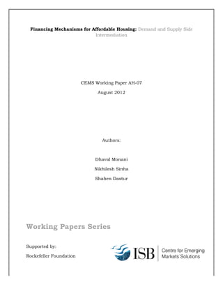Financing Mechanisms for Affordable Housing: Demand and Supply Side
Intermediation
CEMS Working Paper AH-07
August 2012
Authors:
Dhaval Monani
Nikhilesh Sinha
Shahen Dastur
Working Papers Series
Supported by:
Rockefeller Foundation
 