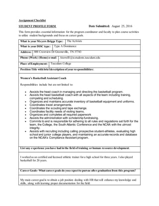 Assignment Checklist
STUDENT PROFILE FORM Date Submitted: August 25, 2016
This form provides essential information for the program coordinator and faculty to plan course activities
to utilize student backgrounds and focus on career goals.
What is your Meyers Briggs Type: The Activists
What is your DiSC type: Type A Dominance
Address: 800 Crestview Dr Greeneville, TN 37743
Phone (Work) (Home) e-mail: Aterrell1@tcstudents.tusculum.edu
Place ofEmployment: Tusculum College
Position Title with briefdescription ofyour responsibilities:
Women’s Basketball Assistant Coach
Responsibilities include but are not limited to:
 Assists the head coach in managing and directing the basketball program.
 Assists the head basketball coach with all aspects of the team including training,
competing and scheduling.
 Organizes and maintains accurate inventory of basketball equipment and uniforms.
 Coordinates travel arrangements.
 Coordinates the scouting and tape exchange.
 Coordinates facility needs of visiting teams.
 Organizes and completes all required paperwork
 Assists the administration with scholarship fundraising.
 Commits to and is responsible for adhering to all rules and regulations set forth for the
team, the College, the South Atlantic Conference and the NCAA with the utmost
integrity.
 Assists with recruiting including calling prospective student-athletes, evaluating high
school and junior college players, and maintaining an accurate records and database
on the NCAA’s Compliance Assistant program.
List any experience you have had in the field of training or human resource development.
I worked as an certified and licensed athletic trainer for a high school for three years. I also played
basketball for 20 years.
Career Goals- What career goals do you expectto pursue after graduation from this program?
My main career goalis to obtain a job position dealing with HR that will enhance my knowledge and
skills, along with learning proper documentation for the field.
 