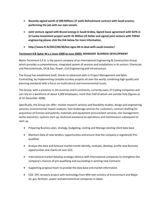 • Recently signed worth of 200 Millions 27 wells Refreshment contract with Saudi aramco,
performing the job with our own vessels.
• Joint venture signed with Brunel energy in Saudi Arabia, Signed lease agreement with SLPA in
Sri Lanka investment project worth 45 Million US Dollar and signed joint venture with TOPAZ
engineering please click the link below for more information.
• http://www.ft.lk/2012/06/30/boi-signs-44-m-deal-with-saudi-investor/
Tecnimont ICB Qatar W.L.L (June 2008 to June 2009): MANAGER BUSINESS DEVELOPMENT
Maire Tecnimont S.P.A. is the parent company of an international Engineering & Construction Group
which provides a comprehensive, integrated system of services and installations in its sectors: Chemicals
and Petrochemicals, Oil & Gas, Power, Civil Engineering and Infrastructure.
The Group has established itself, thanks to advanced skills in Project Management and Main
Contracting, by implementing complex turnkey projects all over the world, combining high quality and
planning standards with a focus on multicultural and environmental issues.
The Group, with a presence in 24 countries and 4 continents, currently owns 37 trading companies and
can rely on a workforce of about 4,300 employees, more than half of whom are outside Italy (figures as
of 31 December 2008).
Specifically, the Group can offer: market research services and feasibility studies; design and engineering
services; environmental impact analyses; loan brokerage services for customers; contract drafting for
acquisition of licenses and patents; materials and equipment procurement services; site management;
works execution; systems start up; technical assistance to operations and maintenance subsequent to
start up.
• Preparing Business plan, strategy, budgeting, costing and Manage existing client data base
• Maintain Data of new tenders, opportunities and ensure that the company is registered/ Pre-
qualified.
• Analyze the data and forecast market trends Identify, evaluate, develop, profile new Business
opportunities and clients all over GCC.
• International market Develop strategic alliance with International companies to strengthen the
company’s chances of pre-qualifying and succeeding in winning new Contracts
• Supporting proposal team to provide the data base and market information.
• CO2 EPC recovery project with technology from MHI met ministry of Environment and Major
oil, gas, fertilizer, power and petrochemical companies in Qatar.
 
