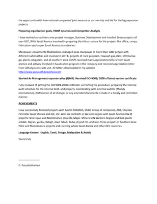 the opportunity with international companies’ joint venture or partnership and bid for the big expansion
projects.
Preparing organization goals, SWOT Analysis and Competitor Analysis
I have worked as southern area project manager, Business Development and handled Seven projects all
over GCC, With Saudi Aramco involved in preparing the infrastructure for the projects like office, camps,
fabrication yard as per Saudi Aramco standard etc.
Manpower, equipments Mobilization, managed peak manpower of more than 1000 people with
different nationalities and involved in all T&I projects of Hard gas plant, Hawiyah gas plant, Uthmaniya
gas plants, Abq plant, and all southern area GOSPS received many appreciation letters from Saudi
aramco and actively involved in Saudization program in the company and received appreciation letter
from Udhaliya contracts unit. All letters downloaded in my website
http://www.purusoth.bravehost.com
Worked As Management representative (QMR). Received ISO-9001/ 2000 of latest version certificate
Fully involved of getting the ISO 9001-2000 certificate, correcting the procedure, preparing the internal
audit schedule for the internal dept. and projects, coordinating with external auditor (Moody
international), Distribution of all changes or any amended documents is made in a timely and controlled
manner.
ACHIEVEMENTS
Have successfully finalized projects with SAUDI ARAMCO, SABIC Group of companies, ABB, Chiyoda
Petrostar Saudi Shinwa and JGC, etc. Won six contracts in Western region with Saudi Aramco O& M
projects Tank repair and Maintenance projects, Major refineries IN Western Region and Bulk plants
Jeddah, Najran, yanbu, Rabigh, Jizan Tabuk, Duba, Al-jouf Etc. and won Three projects in Southern Area
Plant and Maintenance projects and covering whole Saudi Arabia and other GCC countries.
Language Known: English, Tamil, Telugu, Malayalam & Arabic
Yours truly
_______________
D. Purushothaman
 