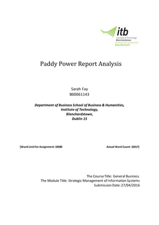Paddy Power Report Analysis
Sarah Fay
B00061143
Department of Business School of Business & Humanities,
Institute of Technology,
Blanchardstown,
Dublin 15
[Word Limitfor Assignment:10500 Actual Word Count: 10317]
The CourseTitle: General Business
The Module Title: Strategic Management of Information Systems
Submission Date: 27/04/2016
 