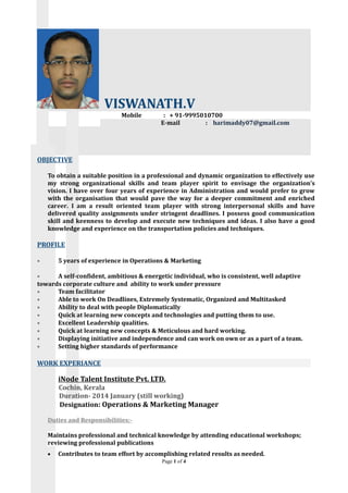 VISWANATH.V
Mobile : + 91-9995010700
E-mail : harimaddy07@gmail.com
OBJECTIVE
To obtain a suitable position in a professional and dynamic organization to effectively use
my strong organizational skills and team player spirit to envisage the organization’s
vision. I have over four years of experience in Administration and would prefer to grow
with the organisation that would pave the way for a deeper commitment and enriched
career. I am a result oriented team player with strong interpersonal skills and have
delivered quality assignments under stringent deadlines. I possess good communication
skill and keenness to develop and execute new techniques and ideas. I also have a good
knowledge and experience on the transportation policies and techniques.
PROFILE
• 5 years of experience in Operations & Marketing
• A self-confident, ambitious & energetic individual, who is consistent, well adaptive
towards corporate culture and ability to work under pressure
• Team facilitator
• Able to work On Deadlines, Extremely Systematic, Organized and Multitasked
• Ability to deal with people Diplomatically
• Quick at learning new concepts and technologies and putting them to use.
• Excellent Leadership qualities.
• Quick at learning new concepts & Meticulous and hard working.
• Displaying initiative and independence and can work on own or as a part of a team.
• Setting higher standards of performance
WORK EXPERIANCE
iNode Talent Institute Pvt. LTD.
Cochin, Kerala
Duration- 2014 January (still working)
Designation: Operations & Marketing Manager
Duties and Responsibilities:-
Maintains professional and technical knowledge by attending educational workshops;
reviewing professional publications
• Contributes to team effort by accomplishing related results as needed.
Page 1 of 4
 