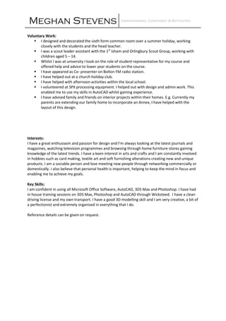 Meghan Stevens Hardworking, Confident &Hardworking, Confident &Hardworking, Confident &Hardworking, Confident & MotivatedMotivatedMotivatedMotivated
Voluntary Work:
I designed and decorated the sixth form common room over a summer holiday, working
closely with the students and the head teacher.
I was a scout leader assistant with the 1st
Isham and Orlingbury Scout Group, working with
children aged 5 – 14.
Whilst I was at university I took on the role of student representative for my course and
offered help and advice to lower year students on the course.
I have appeared as Co- presenter on Bolton FM radio station.
I have helped out at a church holiday club.
I have helped with afternoon activities within the local school.
I volunteered at SPX processing equipment. I helped out with design and admin work. This
enabled me to use my skills in AutoCAD whilst gaining experience.
I have advised family and friends on interior projects within their homes. E.g. Currently my
parents are extending our family home to incorporate an Annex, I have helped with the
layout of this design.
Interests:
I have a great enthusiasm and passion for design and I’m always looking at the latest journals and
magazines, watching television programmes and browsing through home furniture stores gaining
knowledge of the latest trends. I have a keen interest in arts and crafts and I am constantly involved
in hobbies such as card making, textile art and soft furnishing alterations creating new and unique
products. I am a sociable person and love meeting new people through networking commercially or
domestically. I also believe that personal health is important, helping to keep the mind in focus and
enabling me to achieve my goals.
Key Skills:
I am confident in using all Microsoft Office Software, AutoCAD, 3DS Max and Photoshop. I have had
in house training sessions on 3DS Max, Photoshop and AutoCAD through Wicksteed. I have a clean
driving license and my own transport. I have a good 3D modelling skill and I am very creative, a bit of
a perfectionist and extremely organised in everything that I do.
Reference details can be given on request.
 