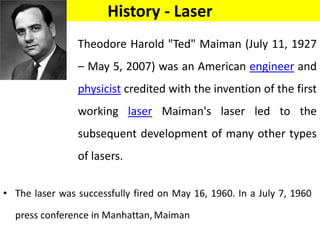 History - Laser
• The laser was successfully fired on May 16, 1960. In a July 7, 1960
press conference in Manhattan,Maiman
Theodore Harold "Ted" Maiman (July 11, 1927
– May 5, 2007) was an American engineer and
physicist credited with the invention of the first
working laser Maiman's laser led to the
subsequent development of many other types
of lasers.
 