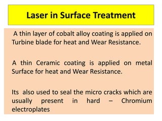 Laser in Surface Treatment
A thin layer of cobalt alloy coating is applied on
Turbine blade for heat and Wear Resistance.
A thin Ceramic coating is applied on metal
Surface for heat and Wear Resistance.
Its also used to seal the micro cracks which are
usually present in hard – Chromium
electroplates
 