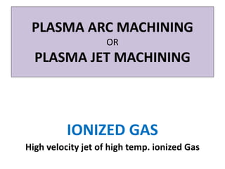 PLASMA ARC MACHINING
OR
PLASMA JET MACHINING
IONIZED GAS
High velocity jet of high temp. ionized Gas
 