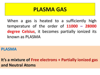 PLASMA GAS
When a gas is heated to a sufficiently high
temperature of the order of 11000 – 28000
degree Celsius, it becomes partially ionized its
known as PLASMA
PLASMA
It’s a mixture of Free electrons + Partially ionized gas
and Neutral Atoms
 