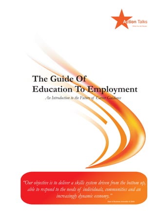 The Guide Of
Education To Employment
An Introduction to the Future of Career Guidance
“Our objective is to deliver a skills system driven from the bottom up,
able to respond to the needs of individuals, communities and an
increasingly dynamic economy.”
Dept of Business Innovation & Skills
 