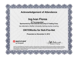 Acknowledgement of Attendance
Ing.Ivan Flores
Of Tas-seguridad
Sponsored by International Security & Trading Corp.
has attended a Notifier University training course covering:
ONYXWorks for Noti-Fire-Net
Presented on November 9, 2012
Issuance of Acknowledgement of Attendance to a person or entity other than an authorized NOTIFIER ESD where the ESD is specifically authorized to
sell or otherwise conduct business, does not modify, alter or change the terms and conditions governing the sale of NOTIFIER’s products or NOTIFIER’s
Limited Warranty, nor does it establish the basis for a relationship with, or obligations on the part of NOTIFIER to the individual or entity to which the
Acknowledgement of Attendance is issued.
Director of Training
 
