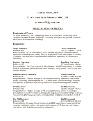 Michael Moses, RPh
3210 Marnat Road Baltimore, MD 21208
m.moses100@yahoo.com
410-602-9187 or 443-846-2798
Professional Focus
To obtain a rewarding and challenging position as a Pharmacist that will fully utilize
demonstrated skills of doctor and patient counseling, therapeutic drug review, customer
service and pharmaceutical knowledge.
Experience
Target Pharmacy Relief Pharmacist
Baltimore, MD 01/ 2010-Present 15hr/w
Responsibilities: On call pharmacist for stores requiring a substitute pharmacist or extra
assistance at heavy demand periods; filling an average of 250-300 prescriptions, counseling
of patients, insurance billing, consultation with doctors and supervision of 3-5 pharmacy
technicians.
Redners Pharmacy Part-Time Pharmacist
Baltimore, MD 01/2009-Present 10hr/wk
Responsibilities: Part-Time pharmacist filling between 100-150 prescriptions, counseling
Patients and doctors, technician supervision, inventory management, compounding, and
insurance billing.
Eckerds/Rite Aid Pharmacy Staff Pharmacist
Baltimore, MD 03/2004-12/2008 40hr/wk
Responsibilities: Filled an average of 250 prescriptions daily, therapeutic drug review,
patient counseling on prescriptions and OTC medications, insurance billings, inventory
management, supervision of pharmacy technicians and compounding when needed.
CVS Pharmacy Staff Pharmacist
Baltimore, MD 09/2002-03/2004 40hr/wk
Responsibilities: Filled an average of 200 prescriptions daily, patient counseling on
prescriptions and OTC medications, therapeutic drug review, insurance billings, inventory
management, pharmacy paperwork, pulling outdates, and compounding when needed.
Rite Aid Pharmacy Staff Pharmacist
Baltimore, MD 04/1992-09/2002 40hr/wk
Responsibilities: Oversaw filling and dispensing of 200 prescriptions, insurance billings,
recording health information, inventory control, overseeing 2-3 pharmacy technicians,
maintaining work flow to insure customer satisfaction.
 