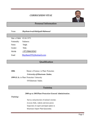 Page 1
CURRICUlUM VITAE
Personal Information
Name HaythamAwadAbdelgadirMahmoud
Date of Birth 03.04.1975.
Nationality Sudanese.
Status Single.
Gender Male.
Mobile +971506618363
Email Haytham255@hotmail.com
2006 Master of Science in Plant Protection
University of Khartoum- Sudan.
1999 B. Sc. in Plant Protection University
Of Khartoum Sudan.
2000 up to 2001Plant Protection General Administration.
Training:-
Survey and protection of national enemies
(Locust, birds, rodents and store pests)
Inspection of export and import plants in
Khartoum Airport Plant Quarantine.
Qualification
Training
 
