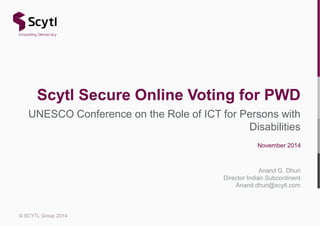 Scytl Secure Online Voting for PWD 
UNESCO Conference on the Role of ICT for Persons with 
© SCYTL Group 2014 
Disabilities 
November 2014 
Anand G. Dhuri 
Director Indian Subcontinent 
Anand.dhuri@scytl.com 
 