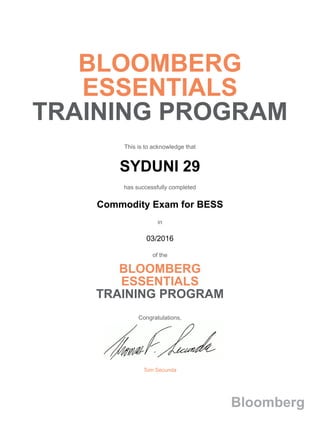 BLOOMBERG
ESSENTIALS
TRAINING PROGRAM
This is to acknowledge that
SYDUNI 29
has successfully completed
Commodity Exam for BESS
in
03/2016
of the
BLOOMBERG
ESSENTIALS
TRAINING PROGRAM
Congratulations,
Tom Secunda
Bloomberg
 