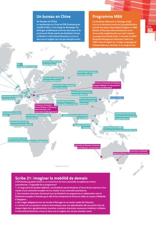 IBMEC Business School
Rio de Janeiro (Master’s Degree in Management)
Ho Chi Minh Ville (MBA)
University of Economics Ho Chi Minh City
Hanoi (MBA)
National Economics UniversityUniversità degli studi di Pavia*
Pavia (Master)
Ca’Foscari University*
Venice (Master of Business
Administration and
International Management)
Bureau de Pékin
Technische Universität*
Dresden (Master)
Universidad de Alcala*
Universidad de Sevilla*
Alcala de Henares (Master)
Sevilla
University of Economics*
Bratislava (Master)
Bucharest
Bucharest University*
of Economic Studies
Tyumen State University
Tyumen (Master)
of Finance and Economics*
Chengdu (Master)
Southwestern University
University of Adelaide*
University of Western Australia
Corvinus University of Budapest
Adelaide (Master of International Business)
Perth (Master of Commerce)
HHL
Leipzig (MBA ou master)
Université de Fribourg
Fribourg (Master of Arts)
Granada (Grado)
Universidad de Granada*
Eberhard-Karls-Universität*
Tübingen (Master)
Uniwersytet Jagiellonski*
Krakow (Magisterium)
Budapest (Master in International
Economy and Business)
Kasetsart
Kasetsart University
* Réseau Hermes
Programme MBA
Les étudiants effectuant un échange simple
d’un an en deuxième année ont la possibilité (dans
la limite des places disponibles) d’intégrer un MBA
(Master of Business Administration) au cours
d’une année supplémentaire, qui vient s’ajouter
au programme Grande école. La réussite au GMAT
(Graduate Management Admission Test) et au
TOEFL (Test of English as a Foreign Language) est
indispensable pour participer à ces programmes.
Un bureau en Chine
Un bureau en Chine
Le représentant en Chine de l’EM Strasbourg est
installé à Pékin. Il est chargé de développer les
échanges académiques entre les deux pays et de
promouvoir l’école auprès des étudiants chinois.
Le Master in International Business, cursus en
deux ans en anglais, leur est par exemple ouvert.
Scribe 21 : imaginer la mobilité de demain
L’EM Strasbourg pilote Scribe 21, un consortium de trois universités européennes et deux
australiennes. L’originalité de ce programme ?
1. Un large panel de doubles diplômes : ces étudiants seront titulaires, à l’issue de leur parcours, d’un
master d’une université européen et d’un master d’une université australienne.
2. Des sessions intensives réunissant tous les étudiants du programme en collaboration avec le
Parlement européen à Strasbourg, la ville et les entreprises de Venise en Italie, le campus d’Adélaïde
à Singapour…
3. Des stages obligatoires lors de l’année à l’étranger et un soutien solide de l’industrie.
4. L’accent mis sur plusieurs secteurs économiques avec une spécialisation liée aux points forts de
chaque région (vin, agroalimentaire, tourisme, commerce, économie, ressources minières). Le Master
in International Business, cursus en deux ans en anglais, leur est par exemple ouvert.
13
 