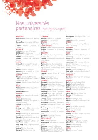 ARGENTINA
Bahia Blanca: Universidad Nacional
del Sur
Buenos Aires: Universidad del Salva-
dor
Cordoba: National University of
Cordoba
AUSTRALIA
Adelaide: University of Adelaide
Gold Coast: Bond University
Perth: University of Western Australia
Sydney: Macquarie University
Sydney: University of Technology
Sydney
AUSTRIA
Innsbruck: University of Innsbruck
Linz: Johannes Kepler University of
Linz
Vienna: University of Vienna
Vienna: Vienna University of Econo-
mics and Business
BELGIUM
Antwerp: University of Antwerp
Liege: HEC Management School -
University of Liege
Louvain: Catholic University of Lou-
vain
BRAZIL
Rio de Janeiro: Getúlio Vargas Foun-
dation (FGV)
Rio de Janeiro: IBMEC
BULGARIA
Varna: Varna University of Economics
CANADA
Montreal: HEC Montreal
Montreal: Université du Québec à
Montréal (UQAM)
Toronto: York University
CHILI
Santiago de Chile: Universidad
USACH-Universidad Santiago
CHINA
Beijing: University of International
Business and Economics
Chengdu: Southwestern University of
Finance and Economics
Guangzhou: Lingnan College, Sun
Yat-Sen University
Hong Kong: Hong Kong Baptist Uni-
versity
Nanjing: Nanjing University
Shanghai: Shanghai University
COLOMBIA
Bogota: University of the Andes
Medellin: EAFIT University
CROATIA
Rijeka: University of Rijeka
CZECH REPUBLIC
Prague: Charles University in Prague
Prague: University of Economics,
Prague
DENMARK
Copenhagen: Copenhagen Business
School (CBS)
Odense: University of Southern Den-
mark Odense
ESTONIA
Tallinn: Estonian Business School
Tallinn: Tallinn University of Techno-
logy, School of Economics and Busi-
ness Administration
FINLAND
Helsinki: Hanken School of Econo-
mics
Oulu: University of Oulu
Vaasa: University of Vaasa
GERMANY
Stuttgart: University of Hohenheim
Bamberg: University of Bamberg
Dresden: Technische Universität
Dresden
Friedrichshafen: Zeppelin University
Hamburg: Kühne Logistics University
Hamburg: University of Hamburg
Karlsruhe: Karlsruhe Institute of
Technology (KIT)
Leipzig: Leipzig Graduate School of
Management (HHL)
Mannheim: University of Mannheim
München: Ludwig-Maximilian Uni-
versity
Nuremberg: University of Erlangen-
Nuremberg
Regensburg: University of Regens-
burg
Stuttgart: University of Stuttgart
Trier: University of Trier
GREAT BRITAIN
Bath: University of Bath
Birmingham: University of Birmin-
gham
Glasgow: University of Glasgow
Glasgow: University of Strathclyde
Manchester: University of Manches-
ter - Manchester Business School
Nottingham: Nottingham Trent Uni-
versity
Reading: University of Reading
GREECE
Athens: Athens University of Econo-
mics  Business
HUNGARY
Budapest: Corvinus University of
Budapest
INDIA
Ghaziabad: Institute of Management
Technology
Indore: Indian Institute of Manage-
ment Indore
Kozhikode: Indian Institute of Mana-
gement Kozhikode
Lucknow: Indian Institute of Manage-
ment Lucknow
Madras: University of Madras
New Dehli: International Institute of
Foreign Trade
INDONESIA
Surabaya: University of Surabaya
(Ubaya)
IRELAND
Cork: University College - Cork
Dublin: Trinity College Dublin
Dublin: Dublin city University
Galway: National University of Ireland
Linerick: University of Linerick
ISRAEL
Ramat Gan: Bar-Ilan University
Tel Aviv: Tel Aviv University
ITALY
Pavia: University of Pavia
Venice: Ca’Foscari University of Ve-
nice
JAPAN
Kyoto: Ritsumeikan University
Tokyo: Chuo University
Tokyo: Toyo University
KAZAKHSTAN
Almaty: Al-Farabi Kazakh National
University
Almaty: KIMEP University
Republic of KOREA
Gyeongsan: Yeungnam University
Seoul: EWHA School of Business
Seoul: Korea University
Seoul: Sogang University
LATVIA
Rīga: University of Latvia
Nos universités
partenaires (échanges simples)
 