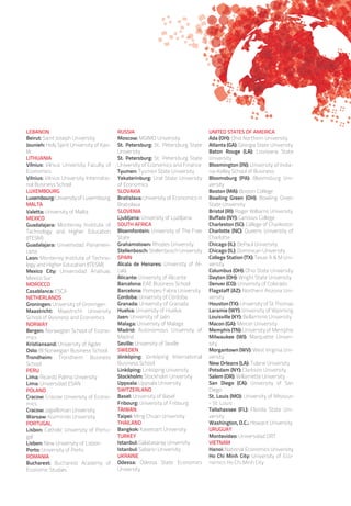 LEBANON
Beirut: Saint Joseph University
Jounieh: Holy Spirit University of Kas-
lik
LITHUANIA
Vilnius: Vilnius University Faculty of
Economics
Vilnius: Vilnius University Internatio-
nal Business School
LUXEMBOURG
Luxembourg: University of Luxembourg
MALTA
Valetta: University of Malta
MEXICO
Guadalajara: Monterrey Institute of
Technology and Higher Education
(ITESM)
Guadalajara: Universidad Panameri-
cana
Leon: Monterrey Institute of Techno-
logy and Higher Education (ITESM)
Mexico City: Universidad Anahuac
Mexico Sur
MOROCCO
Casablanca: ESCA
NETHERLANDS
Groningen: University of Groningen
Maastricht: Maastricht University
School of Business and Economics
NORWAY
Bergen: Norwegian School of Econo-
mics
Kristiansand: University of Agder
Oslo: BI Norwegian Business School
Trondheim: Trondheim Business
School
PERU
Lima: Ricardo Palma University
Lima: Universidad ESAN
POLAND
Cracow: Cracow University of Econo-
mics
Cracow: Jagiellonian University
Warsaw: Kozminski University
PORTUGAL
Lisbon: Catholic University of Portu-
gal
Lisbon: New University of Lisbon
Porto: University of Porto
ROMANIA
Bucharest: Bucharest Academy of
Economic Studies
RUSSIA
Moscow: MGIMO University
St. Petersburg: St. Petersburg State
University
St. Petersburg: St. Petersburg State
University of Economics and Finance
Tyumen: Tyumen State University
Yekaterinburg: Ural State University
of Economics
SLOVAKIA
Bratislava: University of Economics in
Bratislava
SLOVENIA
Ljubljana: University of Ljubljana
SOUTH AFRICA
Bloemfontein: University of The Free
State
Grahamstown: Rhodes University
Stellenbosch: Stellenbosch University
SPAIN
Alcala de Henares: University of Al-
calá
Alicante: University of Alicante
Barcelona: EAE Business School
Barcelona: Pompeu Fabra University
Cordoba: University of Córdoba
Granada: University of Granada
Huelva: University of Huelva
Jaen: University of Jaén
Malaga: University of Malaga
Madrid: Autonomous University of
Madrid
Seville: University of Seville
SWEDEN
Jönköping: Jönköping International
Business School
Linköping: Linköping University
Stockholm: Stockholm University
Uppsala: Uppsala University
SWITZERLAND
Basel: University of Basel
Fribourg: University of Fribourg
TAIWAN
Taipei: Ming Chuan University
THAILAND
Bangkok: Kasetsart University
TURKEY
Istanbul: Galatasaray University
Istanbul: Sabanci University
UKRAINE
Odessa: Odessa State Economics
University
UNITED STATES OF AMERICA
Ada (OH): Ohio Northern University
Atlanta (GA): Georgia State University
Baton Rouge (LA): Louisiana State
University
Bloomington (IN): University of India-
na-Kelley School of Business
Bloomsburg (PA): Bloomsburg Uni-
versity
Boston (MA): Boston College
Bowling Green (OH): Bowling Green
State University
Bristol (RI): Roger Williams University
Buffalo (NY): Canisius College
Charleston (SC): College of Charleston
Charlotte (NC): Queens University of
Charlotte
Chicago (IL): DePaul University
Chicago (IL): Dominican University
College Station (TX): Texas A  M Uni-
versity
Columbus (OH): Ohio State University
Dayton (OH): Wright State University
Denver (CO): University of Colorado
Flagstaff (AZ): Northern Arizona Uni-
versity
Houston (TX): University of St Thomas
Laramie (WY): University of Wyoming
Louisville (KY): Bellarmine University
Macon (GA): Mercer University
Memphis (TN): University of Memphis
Milwaukee (WI): Marquette Univer-
sity
Morgantown (WV): West Virginia Uni-
versity
New Orleans (LA): Tulane University
Potsdam (NY): Clarkson University
Salem (OR): Willamette University
San Diego (CA): University of San
Diego
St. Louis (MO): University of Missouri
- St. Louis
Tallahassee (FL): Florida State Uni-
versity
Washington, D.C.: Howard University
URUGUAY
Montevideo: Universidad ORT
VIETNAM
Hanoi: National Economics University
Ho Chi Minh City: University of Eco-
nomics Ho Chi Minh City
 