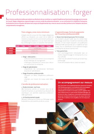 Trois stages, onze mois minimum
Intégrés dans le cursus, les trois stages obligatoires
offrent aux étudiants une vision de la réalité du
monde du travail et de l’environnement profession-
nel auquel ils se destinent. L’un au moins doit avoir
lieu à l’étranger ou avoir un caractère international.
•  Stage « découverte »
-- Découvrir le fonctionnement d’une entreprise
et ses méthodes de management.
-- Participer à l’activité d’un service pour décou-
vrir une fonction en entreprise.
•  Stage de spécialisation
-- Approfondir les connaissances techniques
acquises en spécialisation.
•  Stage d’insertion professionnelle
-- Acquérir un début d’expérience profession-
nelle.
-- Remplir une mission de niveau cadre débu-
tant.
L’année de professionnalisation
•  Durée minimale : neuf mois
Elle fonctionne comme un tremplin dans la dé-
marche d’insertion, en permettant aux étudiants de
revendiquer une première expérience profession-
nelle significative.
•  Un fonctionnement souple
Elle peut s’effectuer en France ou à l’étranger, après
la deuxième ou la troisième année du cursus.
L’apprentissage, formule gagnante
de l’insertion professionnelle
•  Douze mois dynamiques pour finir le cursus
Les étudiants peuvent opter pour le contrat d’ap-
prentissage durant leur troisième et dernière année
d’études. Un bon moyen d’acquérir une qualification
professionnelle sanctionnée par un diplôme de haut
niveau, tout en bénéficiant d’une expérience longue
en entreprise, de douze à quinze mois.
•  Trois points forts
-- Un accompagnement individualisé avec un
maître d’apprentissage en entreprise et un tu-
teur à l’école.
-- Des frais de scolarité financés par la taxe d’ap-
prentissage.
-- Une rémunération liée au statut de salarié.
Les missions professionnelles permettent aux étudiants de se constituer un capital d’expériences favorisant le passage vers le monde
du travail. Stages obligatoires, apprentissage ou encore année de professionnalisation : en se confrontant à la réalité de l’entreprise,
les étudiants sont en situation de tester leurs acquis et d’expérimenter leur mise en œuvre concrète, facilitant ainsi l’adoption des bons
comportements managériaux.
Un accompagnement sur mesure
Avec Cap Career et ses professionnels des ressources humaines,
l’EM Strasbourg propose à ses étudiants de les accompagner
dans leur projet professionnel. Un accompagnement
individualisé, de l’entrée en formation jusqu’au diplôme. Pour
cela, ils découvriront un outil exclusif, Passeport Manager, qui
structure le retour d’expérience universitaire, professionnel et
personnel. Constitué de documents sur les savoir-faire et les
savoir-être à maîtriser, il est complété au fur et à mesure du
parcours.
Crédit :PatrickBogner
Avril Mai Juin Juillet Août Sept.
1RE
ANNÉE 2 mois min.
2E
ANNÉE 2 mois min.
3E
ANNÉE 5 mois min.
14
Professionnalisation : forger
 