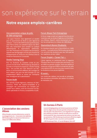 1515
Notre espace emplois-carrières
Une association unique de près
de 200 entreprises
« Un appui financier mais également un soutien
pour le rayonnement de l’école au plan régional et
national. » C’est le rôle d’EM Strasbourg Partenaires,
selon Pierre Jachez, son président depuis mai 2012.
Pour cela, l’association peut compter sur quelque
200 entreprises et organisations adhérentes.
Leur rôle ? Participer à la conception des formations,
apporter des témoignages concrets pour illustrer les
enseignements et construire une interface entre le
monde de l’économie et l’université.
Onsite Training Days
Pour les étudiants de troisième année du pro-
gramme Grande école, l’EM Strasbourg réinvente la
journée en entreprise et propose le « Onsite Training
Day ». Une journée pour faire découvrir aux étu-
diants un environnement différent, des managers et
leurs métiers, puis pour les faire travailler sur une
problématique définie en amont par l’entreprise
avec l’enseignant de la spécialisation.
Forum Audit
Des cabinets d’audit régionaux, nationaux et inter-
nationaux, l’Ordre des experts-comptables et la
Compagnie des commissaires aux comptes pré-
sentent leurs métiers, avant de rencontrer les étu-
diants spécialisés en finance, comptabilité et audit.
Forum Alsace Tech Entreprises
Ce forum stage-emploi est organisé tous les ans en
novembre avec les écoles d’ingénieurs et d’architec-
ture d’Alsace. Objectif : mettre directement en rela-
tion les entreprises et un réseau de 4 000 élèves.
Stammtisch Alumni Etudiants
Un classique alsacien que le Stammtisch, ou « table
ouverte » !Les diplômés de l’EM Strasbourg viennent
à la rencontre des étudiants pour leur faire part de
leur expérience, de leur métier.
Forum Emploi « Career Fair »
L’école organise, en partenariat avec le magazine
l’Étudiant, deux forums emploi dans ses locaux. L’un
est dédié aux grands comptes, l’autre aux petites et
moyennes entreprises (PME) et entreprises de taille
intermédiaire (ETI). Ils sont tous deux ouverts à tous
les étudiants et aux jeunes diplômés.
Et aussi…
Les mardis des métiers, une journée en entreprise,
des simulations d’entretien, des ateliers CV et lettre
de motivation, etc.
Un bureau à Paris
La proximité géographique de l’antenne parisienne de l’école
avec les sièges sociaux des plus grandes entreprises est un
atout de poids. Des événements y sont régulièrement organisés
pour présenter les filières, valoriser la recherche ou animer la
communauté RH. Dans la perspective de renforcer ses liens avec
ses partenaires, l’EM Strasbourg est partenaire officiel du congrès
HR’ 2014, le grand rendez-vous de la communauté RH.
L’EM Strasbourg à Paris : 21 rue de Marignan, Paris VIIIe
L’association des anciens
élèves
Offres d’emploi, annuaire, événements, conseil et
accompagnement, etc. : l’association des diplômés,
EM Strasbourg Alumni, dynamise et fait vivre un
réseau de 15 000 anciens élèves.
son expérience sur le terrain
 