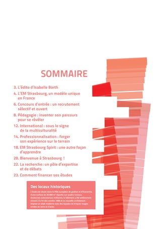 SOMMAIRE
3. L’édito d’Isabelle Barth
4. L’EM Strasbourg, un modèle unique
en France
6. Concours d’entrée : un recrutement
sélectif et ouvert
8. Pédagogie : inventer son parcours
pour se révéler
12. International : sous le signe
de la multiculturalité
14. Professionnalisation : forger
son expérience sur le terrain
18. EM Strasbourg Spirit : une autre façon
d’apprendre
20. Bienvenue à Strasbourg !
22. La recherche : un pôle d’expertise
et de débats
23. Comment financer ses études
Des locaux historiques
L’école est située dans le Pôle européen de gestion et d’économie,
d’une surface de 26 000 m2
répartis sur quatre niveaux.
Anciennes subsistances militaires, le bâtiment a été entièrement
rénové à la fin des années 1990 et sa nouvelle architecture
impose un style moderne avec des façades de briques rouges
ornées de verre et d’acier.
 