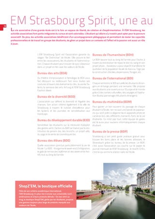 L’EM Strasbourg Spirit est l’association garante du
slogan “Be Distinctive” de l’école. Elle assure le lien
entre les associations, les étudiants et l’administra-
tion. Chaque étudiant peut trouver de quoi s’épanouir
dans un projet en lien avec les valeurs de l’école.
Bureau des arts (BDA)
Du théâtre d’improvisation à l’œnologie, le BDA vous
fait découvrir ou redécouvrir l’art sous toutes ses
coutures à travers des événements clés : la soirée Ta-
lents, la semaine des arts Art’ung et l’EM Strasbourg
Fashion Week.
Bureau de la diversité (BDD)
L’association qui défend la diversité et l’égalité des
chances. Son action s’étend également à la ville de
Strasbourg à travers le tutorat d’excellence pour
les ­lycéens et les journées de sensibilisation aux
­handicaps.
Bureau du développement durable (B3D)
Sensibiliser les étudiants sur la nécessité d’adopter
des gestes verts : l’action du B3D se traduit par la dis-
tribution de paniers bio, des brunchs, un projet vélo,
du yoga et la vente de cosmétiques bio.
Bureau des élèves (BDE)
Quelle association ponctue particulièrement la vie de
l’école ? Le BDE ! Il organise le week-end d’intégration,
le gala de remise des diplômes et des week-ends fes-
tifs tout au long de l’année.
Bureau de l’humanitaire (BDH)
Le BDH œuvre tout au long de l’année pour l’autre, à
travers la distribution de repas, le don du sang et son
projet phare… Karakoeur a pour objectif d’améliorer le
quotidien de la population locale de Kara au Togo par
la construction d’écoles, dispensaires, forages, etc.
Bureau de l’international (BDI)
Chaque semestre, le BDI accueille les étudiants étran-
gers en échange pendant une semaine. Elle propose
aux étudiants une ouverture sur l’Europe et le monde
grâce à des sorties culturelles, des voyages et l’opéra-
tion Buddy (parrainage d’étudiants étrangers).
Bureau du multimédia (BDM)
Pour garder un bon souvenir du passage de chaque
étudiant à l’école, rien ne vaut une bande de paparaz-
zis qui sont prêts à dégainer leurs appareils photo et
caméras lors des différents moments forts de la vie
étudiante. Ce n’est pas tout, cette équipe de geeks
est là aussi pour soutenir informatiquement chaque
étudiant.
Bureau de la presse (BDP)
Strasbourg a son petit guide pratique gratuit pour
trouver les bons plans et les bonnes adresses, le
Strassbuch, grâce au bureau de la presse. Le BDP,
c’est aussi l’association qui couche sur le papier le
journal mensuel de l’EM Strasbourg : le Koid’9. Enfin,
c’est lui qui anime la station radio de l’école.
EM Strasbourg Spirit, une au
La vie associative d’une grande école est à la fois un espace de liberté, de création et d’expérimentation. À l’EM Strasbourg, les
activités associatives font partie intégrante du cursus et sont valorisées. L’étudiant qui désire s’y investir peut opter pour le parcours
associatif. De plus, les activités associatives bénéficient d’un accompagnement pédagogique et permettent de tester les capacités
professionnelles et de travail en groupe des étudiants, de gérer un projet dans un contexte où l’affect et la passion ont aussi un rôle
à jouer.
ShopZ’EM, la boutique officielle
Fière de son schéma académique international,
l’EM Strasbourg n’a plus rien à envier aux universités nord-
américaines et à leurs produits dérivés ! Du tee-shirt au
mug, la boutique ShopZ’EM, gérée par les étudiants, propose
une gamme toujours plus large de produits marqués aux
couleurs de l’école.
18
 