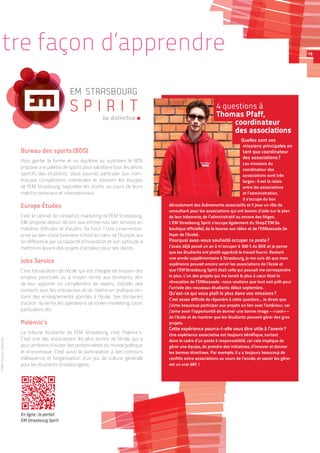 tre façon d’apprendre
Bureau des sports (BDS)
Pour garder la forme et un équilibre au quotidien, le BDS
propose une palette de sports pour satisfaire tous les désirs
sportifs des étudiants. Vous pourrez participer aux nom-
breuses compétitions interécoles et soutenir les équipes
de l’EM Strasbourg, baptisées les storks, au cours de leurs
matchs nationaux et internationaux.
Europe Études
C’est le cabinet de conseil en marketing de l’EM Strasbourg.
Elle propose depuis 40 ans aux entreprises ses services en
matières d’études et d’audits. Sa force ? Une junior-entre-
prise au sein d’une business school au cœur de l’Europe, qui
se différencie par sa capacité d’innovation et son aptitude à
mettre en œuvre des projets d’ampleur pour ses clients.
Jobs Service
C’est l’association de l’école qui est chargée de trouver des
emplois ponctuels ou à moyen terme aux étudiants, afin
de leur apporter un complément de revenu, d’établir des
contacts avec les entreprises et de mettre en pratique cer-
tains des enseignements abordés à l’école. Ses domaines
d’action : la vente, les opérations de street-marketing, cours
particuliers, etc.
Polemic’s
La tribune étudiante de l’EM Strasbourg, c’est Polemic’s.
C’est une des associations les plus jeunes de l’école, qui a
pour ambition d’inviter des personnalités du monde politique
et économique. C’est aussi la participation à des concours
d’éloquence et l’organisation d’un jeu de culture générale
pour les étudiants strasbourgeois.
4 questions à
Thomas Pfaff,
coordinateur
des associations
Quelles sont vos
missions principales en
tant que coordinateur
des associations ?
Les missions du
coordinateur des
associations sont très
larges : il est le relais
entre les associations
et l’administration,
il s’occupe du bon
déroulement des événements associatifs et il joue un rôle de
consultant pour les associations qui ont besoin d’aide sur le plan
de leur trésorerie, de l’administratif ou encore des litiges.
L’EM Strasbourg Spirit s’occupe également du ShopZ’EM (la
boutique officielle), de la bourse aux idées et de l’EMbassade (le
foyer de l’école).
Pourquoi avez-vous souhaité occuper ce poste ?
J’avais déjà passé un an à m’occuper à 300 % du BDE et je pense
que les étudiants ont plutôt apprécié le travail fourni. Restant
une année supplémentaire à Strasbourg, je me suis dit que mon
expérience pouvait encore servir les associations de l’école et
que l’EM Strasbourg Spirit était celle qui pouvait me correspondre
le plus. L’un des projets qui me tenait le plus à cœur était la
rénovation de l’EMbassade : nous voulions que tout soit prêt pour
l’arrivée des nouveaux étudiants début septembre.
Qu’est-ce qui vous plaît le plus dans vos missions ?
C’est assez difficile de répondre à cette question… Je dirais que
j’aime beaucoup participer aux projets en lien avec l’extérieur, car
j’aime avoir l’opportunité de donner une bonne image – « cool » –
de l’école et de montrer que les étudiants peuvent gérer des gros
projets.
Cette expérience pourra-t-elle vous être utile à l’avenir ?
Une expérience associative est toujours bénéfique, surtout
dans le cadre d’un poste à responsabilité, car cela implique de
gérer une équipe, de prendre des initiatives, d’innover et donner
les bonnes directives. Par exemple, il y a toujours beaucoup de
conflits entre associations au cours de l’année, et savoir les gérer
est un vrai défi !
EM STRASBOURG
S P I R I T
be distinctive
Crédit :GauvinLapetoule
En ligne : le portail
EM Strasbourg Spirit
19
 
