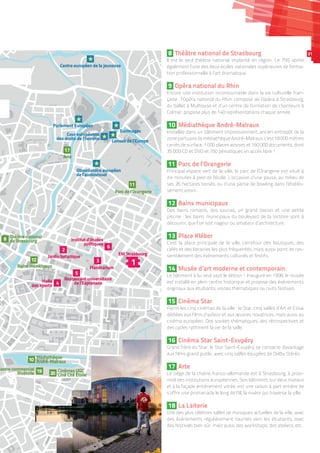 R.
l'Esplanade
péenéenpéenéenParlement EurP uuropnt EmeParleP uroropéenéeParlement Européen
nseil de l’Europepenseil de l’Eurl de l’Eui opEuropCoCConoConseil de l’Europe
européenneenneopéeeuropé eeuropéenneurourCo r eu
s de l’hommemml’hhoms de l’hommemeede l’hommdes droits droitdes droits
ppppCour européenne
des droits de l’homme
Centre européen de la jeunesseeCentre européen de la jeunesseopéen de la jeunesCentre européen de la jeunesse
enObservatoire eurobservaatoire eururopéerv oi eObs
de l’audee l’audiovisueladd
Observatoire européen
de l’audiovisuel
EurimagmagesimaEurimmageurimaEurimages
EM StrasbourgM SStrasboasM SM StrasboE ourgEM Strasbourg
Parc de l’OrangerOParc de l OrangerieParc de l iOrangPPPParc de l’Orangerie
JardinJardin botaniquenidin bo eaJJardin botanique
nétariumtariumPlan ariumtal umét umPlanétarium
HaHalleHalle
s sportsortsdes sps sdes ss sportssp
Halle
des sports
staurant universitairetaura sitant ues nivertauuraRes e sitaire
’Esplanadede l’Esplanadede l’e l sp ad
Restaurant universitaire
de l’Esplanade
Institut d’étudesitut d’ét stInsInstitut d’études
politiquesqueslitipoliit esppolitip quue
Institut d’études
politiques
nalalonaanaatie ationaThéâtrerThéhéâtThhéâté ationare
de Strasboourgd rae St bboourgdee St bouasbo
Théâtre national
de Strasbourg
MédiathèqueMédiathèhèMédiathèque
André-MalrauxAndré-MalrauxAndré auxMAndré M
qqqqMédiathèque
André-Malraux
Bains mmunicipauxB pauxns muns mu upanisBain nicimBains municipaux
ArteArtAArteArte
3
6
5
2
12
8
11
17
10
1
Cinémas UGCCinémas UGCinémas U
Ciné Cité ÉtoileC eCiné Cité Étoiiné Cité É
Cinémas UGCCinémas UGCUinémas UCinémas UGC
Ciné Cité Étoile20
ntrtre commerciaCent e cialom
RivétoiileRivétoileé oi eRiv
Centre commercial
Rivétoile 19
4
8 Théâtre national de Strasbourg
Il est le seul théâtre national implanté en région. Le TNS abrite
également l’une des deux écoles nationales supérieures de forma-
tion professionnelle à l’art dramatique.
9 Opéra national du Rhin
Encore une institution incontournable dans la vie culturelle fran-
çaise : l’Opéra national du Rhin, composé de l’opéra à Strasbourg,
du ballet à Mulhouse et d’un centre de formation de chanteurs à
Colmar, propose plus de 140 représentations chaque année.
10 Médiathèque André-Malraux
Installée dans un bâtiment impressionnant, ancien entrepôt de la
zone portuaire, la médiathèque André-Malraux, c’est 18 000 mètres
carrés de surface, 1 000 places assises et 160 000 documents, dont
35 000 CD et DVD et 750 périodiques en accès libre !
11 Parc de l’Orangerie
Principal espace vert de la ville, le parc de l’Orangerie est situé à
dix minutes à pied de l’école. L’occasion d’une pause, au milieu de
ses 26 hectares boisés, ou d’une partie de bowling dans l’établis-
sement voisin…
12 Bains municipaux
Des bains romains, des saunas, un grand bassin et une petite
piscine : les bains municipaux du boulevard de la Victoire sont à
découvrir, que l’on soit nageur ou amateur d’architecture.
13 Place Kléber
C’est la place principale de la ville, carrefour des boutiques, des
cafés et des librairies les plus fréquentés, mais aussi point de ras-
semblement des événements culturels et festifs.
14 Musée d’art moderne et contemporain
Le bâtiment à lui seul vaut le détour ! Inauguré en 1998, le musée
est installé en plein centre historique et propose des événements
originaux aux étudiants, visites thématiques ou nuits festives.
15 Cinéma Star
Parmi les cinq cinémas de la ville : le Star, cinq salles d’Art et Essai
dédiées aux films d’auteur et aux œuvres novatrices, mais aussi au
cinéma européen. Des soirées thématiques, des rétrospectives et
des cycles rythment la vie de la salle.
16 Cinéma Star Saint-Exupéry
Grand frère du Star, le Star Saint-Exupéry se consacre davantage
aux films grand public, avec cinq salles équipées de Dolby Stéréo.
17 Arte
Le siège de la chaîne franco-allemande est à Strasbourg, à proxi-
mité des institutions européennes. Son bâtiment, sur deux niveaux
et à la façade entièrement vitrée, est une raison à part entière de
s’offrir une promenade le long de l’Ill, la rivière qui traverse la ville.
18 La Laiterie
Une des plus célèbres salles de musiques actuelles de la ville, avec
des événements régulièrement tournés vers les étudiants, avec
des festivals bien sûr, mais aussi des workshops, des ateliers, etc.
21
Crédit :GauvinLapetoule
 