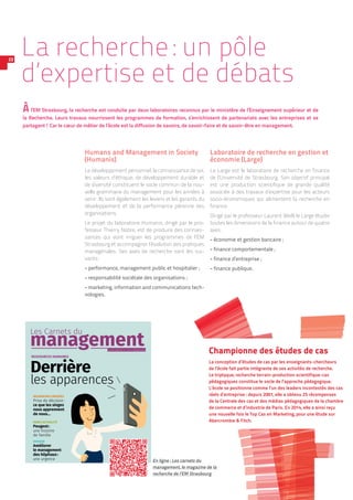 Les Carnets du
management
RESSOURCES HUMAINES
Derrière
les apparences
LA RECHERCHE À L’EM STRASBOURG
RECHERCHES CROISÉES
Prise de décision:
ce que les singes
nous apprennent
de nous…
DANS L’ACTUALITÉ
Peugeot:
une histoire
de famille
DOSSIER
Améliorer
le management
des hôpitaux:
une urgence
RENTRÉE 2014 – N°1
La recherche : un pôle
d’expertise et de débats
Àl’EM Strasbourg, la recherche est conduite par deux laboratoires reconnus par le ministère de l’Enseignement supérieur et de
la Recherche. Leurs travaux nourrissent les programmes de formation, s’enrichissent de partenariats avec les entreprises et se
partagent ! Car le cœur de métier de l’école est la diffusion de savoirs, de savoir-faire et de savoir-être en management.
22
Humans and Management in Society
(Humanis)
Le développement personnel, la connaissance de soi,
les valeurs d’éthique, de développement durable et
de diversité constituent le socle commun de la nou-
velle grammaire du management pour les années à
venir. Ils sont également les leviers et les garants du
développement et de la performance pérenne des
organisations.
Le projet du laboratoire Humanis, dirigé par le pro-
fesseur Thierry Nobre, est de produire des connais-
sances qui vont irriguer les programmes de l’EM
Strasbourg et accompagner l’évolution des pratiques
managériales. Ses axes de recherche sont les sui-
vants :
-- performance, management public et hospitalier ;
-- responsabilité sociétale des organisations ;
-- marketing, information and communications tech-
nologies.
Laboratoire de recherche en gestion et
économie (Large)
Le Large est le laboratoire de recherche en finance
de l’Université de Strasbourg. Son objectif principal
est une production scientifique de grande qualité
associée à des travaux d’expertise pour les acteurs
socio-économiques qui alimentent la recherche en
finance.
Dirigé par le professeur Laurent Weill, le Large étudie
toutes les dimensions de la ­finance ­autour de quatre
axes :
-- économie et gestion bancaire ;
-- finance comportementale ;
-- finance d’entreprise ;
-- finance publique.
Championne des études de cas
La conception d’études de cas par les enseignants-chercheurs
de l’école fait partie intégrante de ses activités de recherche.
Le triptyque, recherche ­terrain-production scientifique-cas
pédagogiques constitue le socle de l’approche pédagogique.
L’école se positionne comme l’un des leaders incontestés des cas
réels d’entreprise : depuis 2001, elle a obtenu 25 récompenses
de la Centrale des cas et des médias pédagogiques de la chambre
de commerce et d’industrie de Paris. En 2014, elle a ainsi reçu
une nouvelle fois le Top Cas en Marketing, pour une étude sur
Abercrombie  Fitch.
En ligne : Les carnets du
management, le magazine de la
recherche de l’EM Strasbourg
 