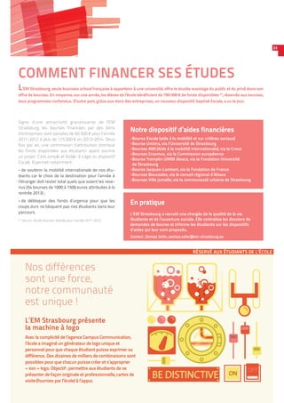 COMMENT FINANCER SES ÉTUDES
L’EM Strasbourg, seule business school française à appartenir à une université, offre le double avantage du public et du privé dans son
offre de bourses. En moyenne, sur une année, les élèves de l’école bénéficient de 790 000 € de fonds disponibles (1)
, réservés aux bourses,
tous programmes confondus. D’autre part, grâce aux dons des entreprises, un nouveau dispositif, baptisé Escale, a vu le jour.
23
conception/www.campuscommunication.fr
ON
OFF
BE DISTINCTIVEBE DISTINCTIVE ON
RÉSERVÉ AUX ÉTUDIANTS DE L’ÉCOLE
Nos différences
sont une force,
notre communauté
est unique !
L’EM Strasbourg présente
la machine à logo
Avec la complicité de l’agence Campus Communication,
l’école a imaginé un générateur de logo unique et
personnel pour que chaque étudiant puisse exprimer sa
différence. Des dizaines de milliers de combinaisons sont
possibles pour que chacun puisse créer et s’approprier
« son » logo. Objectif : permettre aux étudiants de se
présenter de façon originale et professionnelle, cartes de
visite (fournies par l’école) à l’appui.
En pratique
L’EM Strasbourg a recruté une chargée de la qualité de la vie
étudiante et de l’ouverture sociale. Elle centralise les dossiers de
demandes de bourse et informe les étudiants sur les dispositifs
d’aides qui leur sont proposés.
Contact : Samiya Safer, samiya.safer@em-strasbourg.eu
Notre dispositif d’aides financières
-Bourse Escale (aide à la mobilité et sur critères sociaux)
-Bourse Unistra, via l’Université de Strasbourg
-Bourses AMI (Aide à la mobilité internationale), via le Crous
-Bourses Erasmus, via la Commission européenne
-Bourse Tremplin UIMM Alsace, via la Fondation Université
de Strasbourg
-Bourse Jacques-Lambert, via la Fondation de France
-Bourses Boussoles, via le conseil régional d’Alsace
-Bourses Ville jumelle, via la communauté urbaine de Strasbourg
Signe d’une attractivité grandissante de l’EM
Strasbourg, les bourses financées par des dons
d’entreprises sont passées de 60 500 € pour l’année
2011-2012 à plus de 115 000 € en 2013-2014. Deux
fois par an, une commission d’attribution distribue
les fonds disponibles aux étudiants ayant soumis
un projet. C’est simple et lisible : il s’agit du dispositif
Escale. Il permet notamment :
-- de soutenir la mobilité internationale de nos étu-
diants car le choix de la destination pour l’année à
l’étranger doit rester total quels que soient les reve-
nus (54 bourses de 1000 à 1500 euros attribuées à la
rentrée 2013) ;
-- de débloquer des fonds d’urgence pour que les
coups durs ne bloquent pas nos étudiants dans leur
parcours.
1. Source : étude bourses réalisée pour l’année 2011-2012.
 