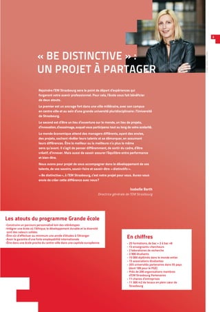 Rejoindre l’EM Strasbourg sera le point de départ d’expériences qui
forgeront votre avenir professionnel. Pour cela, l’école vous fait bénéficier
de deux atouts.
Le premier est un ancrage fort dans une ville millénaire, avec son campus
en centre ville et au sein d’une grande université pluridisciplinaire : l’Université
de Strasbourg.
Le second est d’être un lieu d’ouverture sur le monde, un lieu de projets,
d’innovation, d’essaimage, auquel vous participerez tout au long de votre scolarité.
Le monde économique attend des managers différents, ayant des envies,
des projets, sachant révéler leurs talents et se démarquer, en assumant
leurs différences. Être le meilleur ou la meilleure n’a plus le même
sens qu’avant. Il s’agit de penser différemment, de sortir du cadre, d’être
créatif, d’innover. Mais aussi de savoir assurer l’équilibre entre performance
et bien-être.
Nous avons pour projet de vous accompagner dans le développement de vos
talents, de vos savoirs, savoir-faire et savoir-être « distinctifs ».
« Be distinctive », à l’EM Strasbourg, c’est notre projet pour vous. Aurez-vous
envie de créer cette différence avec nous ?
Isabelle Barth
Directrice générale de l’EM Strasbourg
« BE DISTINCTIVE » :
UN PROJET À PARTAGER
En chiffres
- 25 formations, de bac + 3 à bac +8
- 72 enseignants-chercheurs
- 2 laboratoires de recherche
- 2 900 étudiants
- 15 000 diplômés dans le monde entier
- 15 associations étudiantes
- 203 universités partenaires dans 55 pays
(dont 189 pour le PGE)
- Près de 200 organisations membres
d’EM Strasbourg Partenaires
- 11 chaires d’entreprises
- 11 300 m2 de locaux en plein cœur de
Strasbourg
3
Crédit :AlexisChézière
Les atouts du programme Grande école
-Construire un parcours personnalisé loin des stéréotypes
-Intégrer une école où l’éthique, le développement durable et la diversité
sont des valeurs solides
-Être sûr d’effectuer au minimum une année d’études à l’étranger
-Avoir la garantie d’une forte employabilité internationale
-Être dans une école proche du centre-ville dans une capitale européenne
 