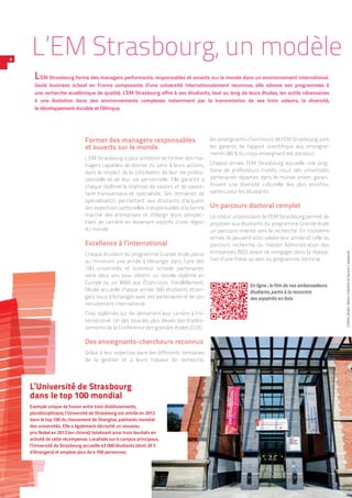 Former des managers responsables
et ouverts sur le monde
L’EM Strasbourg a pour ambition de former des ma-
nagers capables de donner du sens à leurs actions,
dans le respect de la conciliation de leur vie profes-
sionnelle et de leur vie personnelle. Elle garantit à
chaque diplômé la maîtrise de savoirs et de savoir-
faire transversaux et spécialisés. Ses domaines de
spécialisation permettent aux étudiants d’acquérir
des expertises sectorielles indispensables à la bonne
marche des entreprises et d’élargir leurs perspec-
tives de carrière en devenant experts d’une région
du monde.
Excellence à l’international
Chaque étudiant du programme Grande école passe
au minimum une année à l’étranger dans l’une des
190 universités et business schools partenaires,
voire deux ans pour obtenir un double diplôme en
Europe ou un MBA aux États-Unis. Parallèlement,
l’école accueille chaque année 500 étudiants étran-
gers issus d’échanges avec ses partenaires et de son
recrutement international.
Trois diplômés sur dix démarrent leur carrière à l’in-
ternational. Un des taux les plus élevés des établis-
sements de la Conférence des grandes écoles (CGE).
Des enseignants-chercheurs reconnus
Grâce à leur expertise dans les différents domaines
de la gestion et à leurs travaux de recherche,
les enseignants-chercheurs de l’EM Strasbourg sont
les garants de l’apport scientifique aux enseigne-
ments (80 % du corps enseignant est docteur).
Chaque année, l’EM Strasbourg accueille une ving-
taine de professeurs invités, issus des universités
partenaires réparties dans le monde entier, garan-
tissant une diversité culturelle des plus enrichis-
santes pour les étudiants.
Un parcours doctoral complet
Le statut universitaire de l’EM Strasbourg permet de
proposer aux étudiants du programme Grande école
un parcours orienté vers la recherche. En troisième
année, ils peuvent ainsi valider leur année et celle du
parcours recherche du master Administration des
entreprises (M2), avant de s’engager dans la réalisa-
tion d’une thèse au sein du programme doctoral.
L’EM Strasbourg, un modèle
L’EM Strasbourg forme des managers performants, responsables et ouverts sur le monde dans un environnement international.
Seule business school en France composante d’une université internationalement reconnue, elle adosse ses programmes à
une recherche académique de qualité. L’EM Strasbourg offre à ses étudiants, tout au long de leurs études, les outils nécessaires
à une évolution dans des environnements complexes notamment par la transmission de ses trois valeurs, la diversité,
le développement durable et l’éthique.
4
En ligne : le film de nos ambassadeurs
étudiants, partis à la rencontre
des expatriés en Asie
L’Université de Strasbourg
dans le top 100 mondial
Exemple unique de fusion entre trois établissements,
pluridisciplinaire, l’Université de Strasbourg est entrée en 2012
dans le top 100 du classement de Shanghai, palmarès mondial
des universités. Elle a également décroché un nouveau
prix Nobel en 2013 (en chimie), totalisant ainsi trois lauréats en
activité de cette récompense. Localisée sur 4 campus principaux,
l’Université de Strasbourg accueille 43 000 étudiants (dont 20 %
d’étrangers) et emploie plus de 4 700 personnes.
Créditsphoto :AlexisChézièreetGauvinLatepoule
 