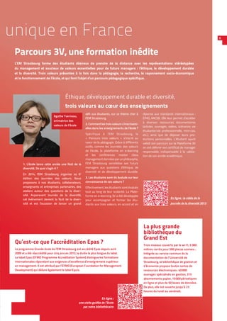 La plus grande
bibliothèque du
Grand Est
Trois niveaux couverts par le wi-fi, 3 000
mètres carrés pour 500 places assises…
Intégrée au service commun de la
documentation de l’Université de
Strasbourg, la bibliothèque de gestion et
d’économie propose toutes sortes de
ressources électroniques : 40 000
ouvrages spécialisés en gestion, 315
abonnements papier, 10 000 périodiques
en ligne et plus de 50 bases de données.
De plus, elle est ouverte jusqu’à 23
heures du lundi au vendredi.
unique en France
Parcours 3V, une formation inédite
L’EM Strasbourg forme des étudiants désireux de prendre de la distance avec les représentations stéréotypées
du management et soucieux de valeurs essentielles pour de futurs managers : l’éthique, le développement durable
et la diversité. Trois valeurs présentes à la fois dans la pédagogie, la recherche, le rayonnement socio-économique
et le fonctionnement de l’école, et qui font l’objet d’un parcours pédagogique spécifique.
5
Qu’est-ce que l’accréditation Epas ?
Le programme Grande école de l’EM Strasbourg est accrédité Epas depuis avril
2009 et a été réaccrédité pour cinq ans en 2012, la durée la plus longue du label.
Le label Epas (EFMD Programme Accreditation System) distingue les formations
internationales répondant aux exigences d’excellence d’enseignement supérieur
en management. Il est attribué par l’EFMD (European Foundation for Management
Development) qui délivre également le label Equis.
Éthique, développement durable et diversité,
trois valeurs au cœur des enseignements
En ligne :
une visite guidée de l’école
par notre bibliothécaire
défi aux étudiants, sur ce thème cher à
l’EM Strasbourg.
2. Comment les trois valeurs s’inscrivent-
elles dans les enseignements de l’école ?
Spécifique à l’EM Strasbourg, le
« Parcours trois valeurs » s’inscrit au
coeur de la pédagogie. Grâce à différents
outils, comme les Journées des valeurs
de l’école, la plateforme en e-learning
et les conférences master class
managementdonnéesparunphilosophe,
l’EM Strasbourg sensibilise ses futurs
managers aux questions d’éthique, de
diversité et de développement durable.
3. Les étudiants sont-ils évalués sur leur
connaissance de ces valeurs ?
Effectivement, les étudiants sont évalués
tout au long de leur scolarité. La Plate-
forme en e-learning 3V a été développée
pour accompagner et former les étu-
diants aux trois valeurs, en accord et en
réponse aux standards internationaux :
EPAS, AACSB. Elle leur permet d’accéder
à diverses ressources documentaires
(articles, ouvrages, vidéos, scénarios vie
étudiante/vie professionnelle, mini-cas,
etc.), ainsi que de déposer leurs pro-
ductions personnelles. L’étudiant ayant
validé son parcours sur la Plateforme 3V
se voit délivrer son certificat de manager
responsable, indispensable à la valida-
tion de son année académique.
1. L’école lance cette année une Nuit de la
diversité. De quoi s’agit-il ?
En 2014, l’EM Strasbourg organise sa 6e
édition des Journées des valeurs. Nous
proposons à nos étudiants, collaborateurs,
enseignants et entreprises partenaires, des
ateliers autour des questions de la diver-
sité. Auparavant Journée de la diversité,
cet évènement devient la Nuit de la diver-
sité et est l’occasion de lancer un grand
Agathe Yverneau,
animatrice des
valeurs de l’école
En ligne : la vidéo de la
journée de la diversité 2013
 
