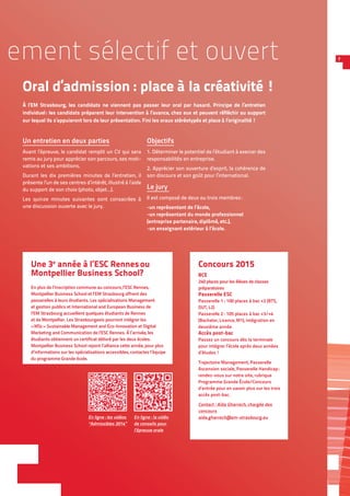 7
Un entretien en deux parties
Avant l’épreuve, le candidat remplit un CV qui sera
remis au jury pour apprécier son parcours, ses moti-
vations et ses ambitions.
Durant les dix premières minutes de l’entretien, il
présente l’un de ses centres d’intérêt, illustré à l’aide
du support de son choix (photo, objet…).
Les quinze minutes suivantes sont consacrées à
une discussion ouverte avec le jury.
Objectifs
1. Déterminer le potentiel de l’étudiant à exercer des
responsabilités en entreprise.
2. Apprécier son ouverture d’esprit, la cohérence de
son discours et son goût pour l’international.
Le jury
Il est composé de deux ou trois membres :
-un représentant de l’école,
-un représentant du monde professionnel
(entreprise partenaire, diplômé, etc.),
-un enseignant extérieur à l’école.
ement sélectif et ouvert
Oral d’admission : place à la créativité !
À l’EM Strasbourg, les candidats ne viennent pas passer leur oral par hasard. Principe de l’entretien
individuel : les candidats préparent leur intervention à l’avance, chez eux et peuvent réfléchir au support
sur lequel ils s’appuieront lors de leur présentation. Fini les oraux stéréotypés et place à l’originalité !
Concours 2015
BCE 
240 places pour les élèves de classes
préparatoires
Passerelle ESC
Passerelle 1 : 100 places à bac +2 (BTS,
DUT, L2)
Passerelle 2 : 105 places à bac +3/+4
(Bachelor, Licence, M1), intégration en
deuxième année
Accès post-bac
Passez un concours dès la terminale
pour intégrer l’école après deux années
d’études !
Trajectoire Management, Passerelle
Ascension sociale, Passerelle Handicap :
rendez-vous sur notre site, rubrique
Programme Grande École/Concours
d’entrée pour en savoir plus sur les trois
accès post-bac.
Contact : Aïda Gharrech, chargée des
concours
aida.gharrech@em-strasbourg.eu
Une 3e
année à l’ESC Rennes ou
Montpellier Business School?
En plus de l’inscription commune au concours, l’ESC Rennes,
Montpellier Business School et l’EM Strasbourg offrent des
passerelles à leurs étudiants. Les spécialisations Management
et gestion publics et International and European Business de
l’EM Strasbourg accueillent quelques étudiants de Rennes
et de Montpellier. Les Strasbourgeois pourront intégrer les
« MSc » Sustainable Management and Eco-Innovation et Digital
Marketing and Communication de l’ESC Rennes. À l’arrivée, les
étudiants obtiennent un certificat délivré par les deux écoles.
Montpellier Business School rejoint l’alliance cette année, pour plus
d’informations sur les spécialisations accessibles, contactez l’équipe
du programme Grande école.
En ligne : la vidéo
de conseils pour
l’épreuve orale
En ligne : les vidéos
“Admissibles 2014”
 