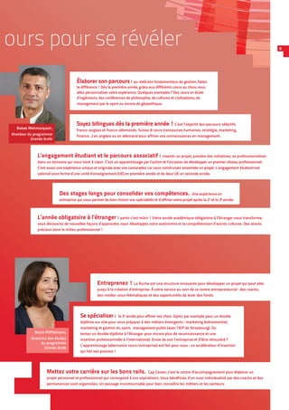 ours pour se révéler 9
Soyez bilingues dès la première année ! C’est l’objectif des parcours sélectifs
franco-anglais et franco-allemands. Suivez 8 cours (ressources humaines, stratégie, marketing,
finance…) en anglais ou en allemand pour affiner vos connaissances en management.
Des stages longs pour consolider vos compétences.  Une expérience en
entreprise qui vous permet de bien choisir vos spécialités et d’affiner votre projet après la 2e
et la 3e
année.
L’engagement étudiant et le parcours associatif : investir un projet, prendre des initiatives, se professionnaliser
dans un domaine qui vous tient à cœur. C’est un apprentissage par l’action et l’occasion de développer un premier réseau professionnel.
C’est aussi une expérience unique et originale avec vos camarades car vous construisez ensemble un projet. L’engagement étudiant est
valorisé sous forme d’une unité d’enseignement (UE) en première année et de deux UE en seconde année.
L’année obligatoire à l’étranger : partir c’est mûrir ! Votre année académique obligatoire à l’étranger vous transforme,
vous découvrez de nouvelles façons d’apprendre, vous développez votre autonomie et la compréhension d’autres cultures. Des atouts
précieux dans le milieu professionnel !
Élaborer son parcours : au-delà des fondamentaux de gestion, faites
la différence ! Dès la première année, grâce aux différents cours au choix, vous
allez personnaliser votre expérience. Quelques exemples ? Des cours en école
d’ingénieurs, des conférences de philosophie, de cultures et civilisations, de
management par le sport ou encore de géopolitique.
Se spécialiser : la 3e
année pour affiner vos choix. Optez par exemple pour un double
diplôme sur site pour vous préparer à des métiers émergents : marketing événementiel,
marketing et gestion du sport, management public (avec l’IEP de Strasbourg). Ou
tentez un double diplôme à l’étranger pour encore plus de reconnaissance et une
insertion professionnelle à l’international. Envie de voir l’entreprise et d’être rémunéré ?
L’apprentissage (alternance cours/entreprise) est fait pour vous : un accélérateur d’insertion
qui fait ses preuves !
Entreprenez ! La Ruche est une structure innovante pour développer un projet qui peut aller
jusqu’à la création d’entreprise. À votre service au sein de ce centre entrepreneurial : des coachs,
des rendez-vous thématiques et des opportunités de lever des fonds.
Mettez votre carrière sur les bons rails. Cap Career, c’est le centre d’accompagnement pour élaborer un
projet personnel et professionnel qui correspond à vos aspirations. Vous bénéficiez d’un suivi individualisé par des coachs et des
permanences sont organisées. Un passage incontournable pour bien connaître les métiers et les secteurs.
Babak Mehmanpazir,
directeur du programme
Grande école
Marie Pfiffelmann,
directrice des études
du programme
Grande école
 