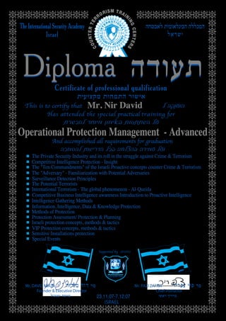 Mr. DAVID MIRZA
Founder & Executive Director
Mr. PAZI ZAFRIR
Chief Instructor
ISRAEL
Operational Protection Management - Advanced
Mr. Nir David
23.11.07-7.12.07
The "Ten Commandments" of the Israeli Proactive concepts counter Crime & Terrorism
The "Adversary" - Familiarization with Potential Adversaries
Surveillance Detection Principles
The Potential Terrorists
International Terrorism - The global phenomenon - Al-Queida
Competitive Business Intelligence awareness Introduction to Proactive Intelligence
Intelligence Gathering Methods
Information, Intelligence, Data & Knowledge Protection
Methods of Protection
Protection Assessment/ Protection & Planning
Israeli protection concepts, methods & tactics
VIP Protection concepts, methods & tactics
Sensitive Installations protection
Special Events
The Private Security Industry and its roll in the struggle against Crime & Terrorism
Competitive Intelligence Protection - Insight
 