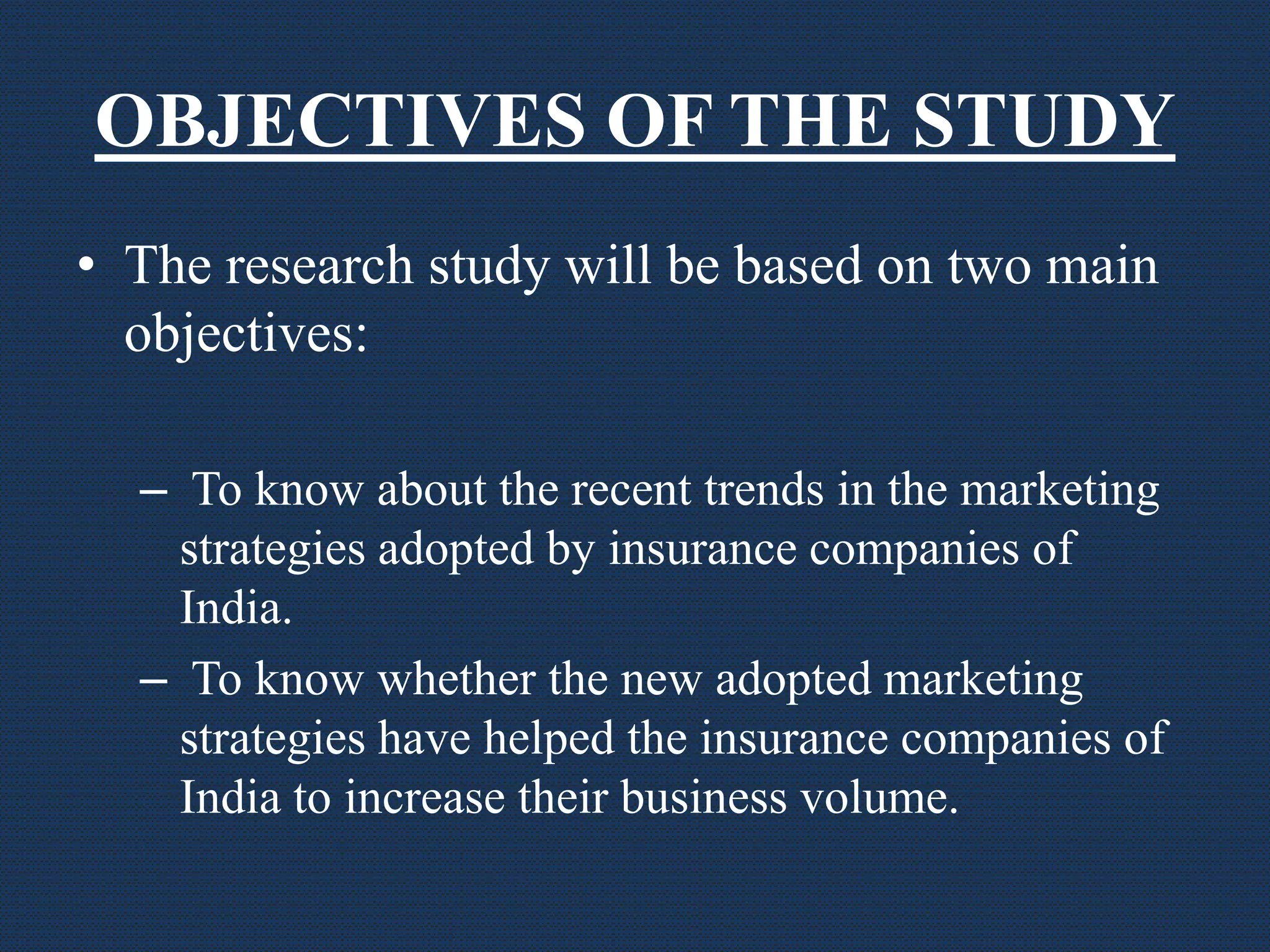 OBJECTIVES OF THE STUDY
• The research study will be based on two main
objectives:
– To know about the recent trends in the marketing
strategies adopted by insurance companies of
India.
– To know whether the new adopted marketing
strategies have helped the insurance companies of
India to increase their business volume.
 