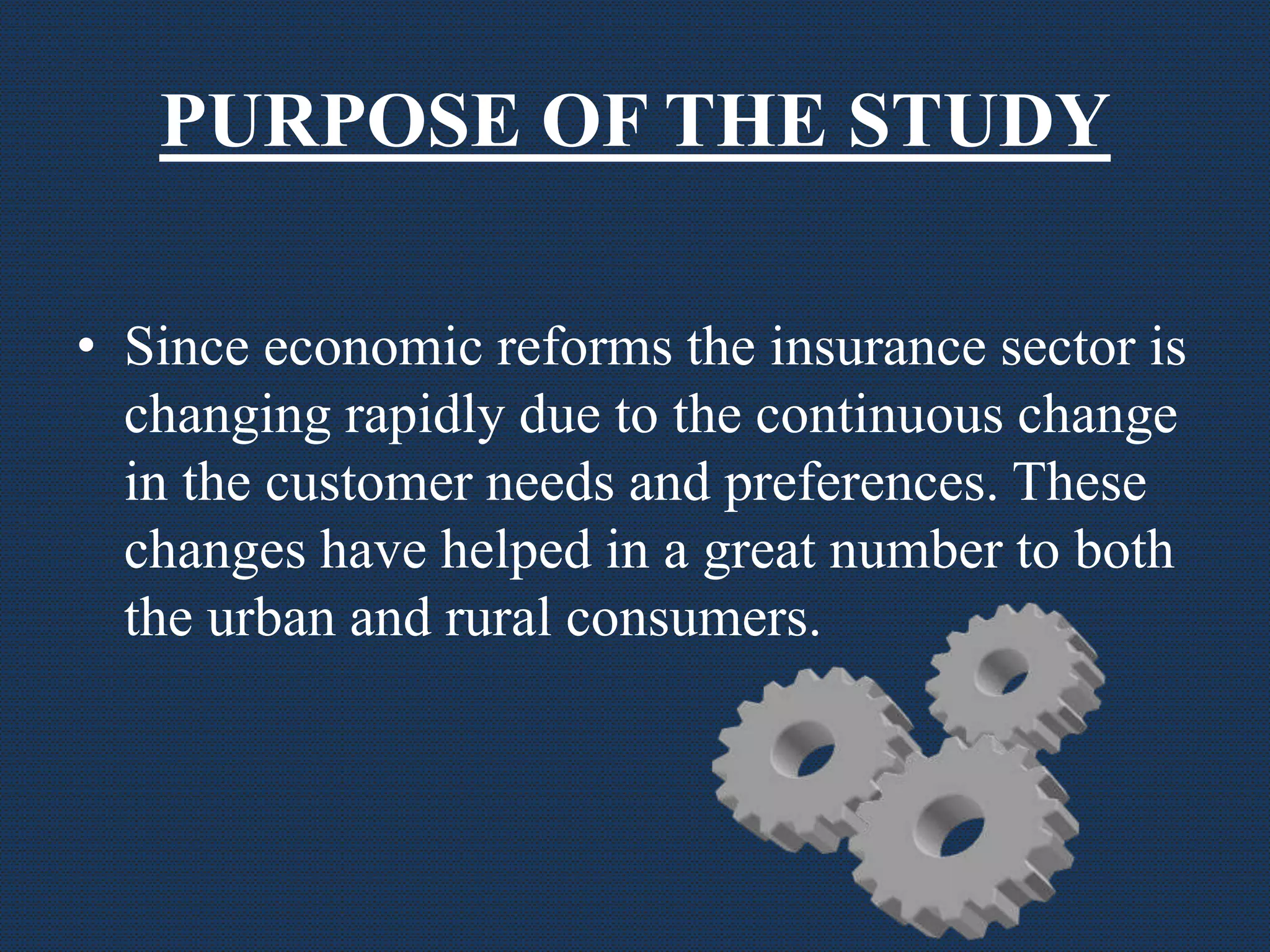 PURPOSE OF THE STUDY
• Since economic reforms the insurance sector is
changing rapidly due to the continuous change
in the customer needs and preferences. These
changes have helped in a great number to both
the urban and rural consumers.
 