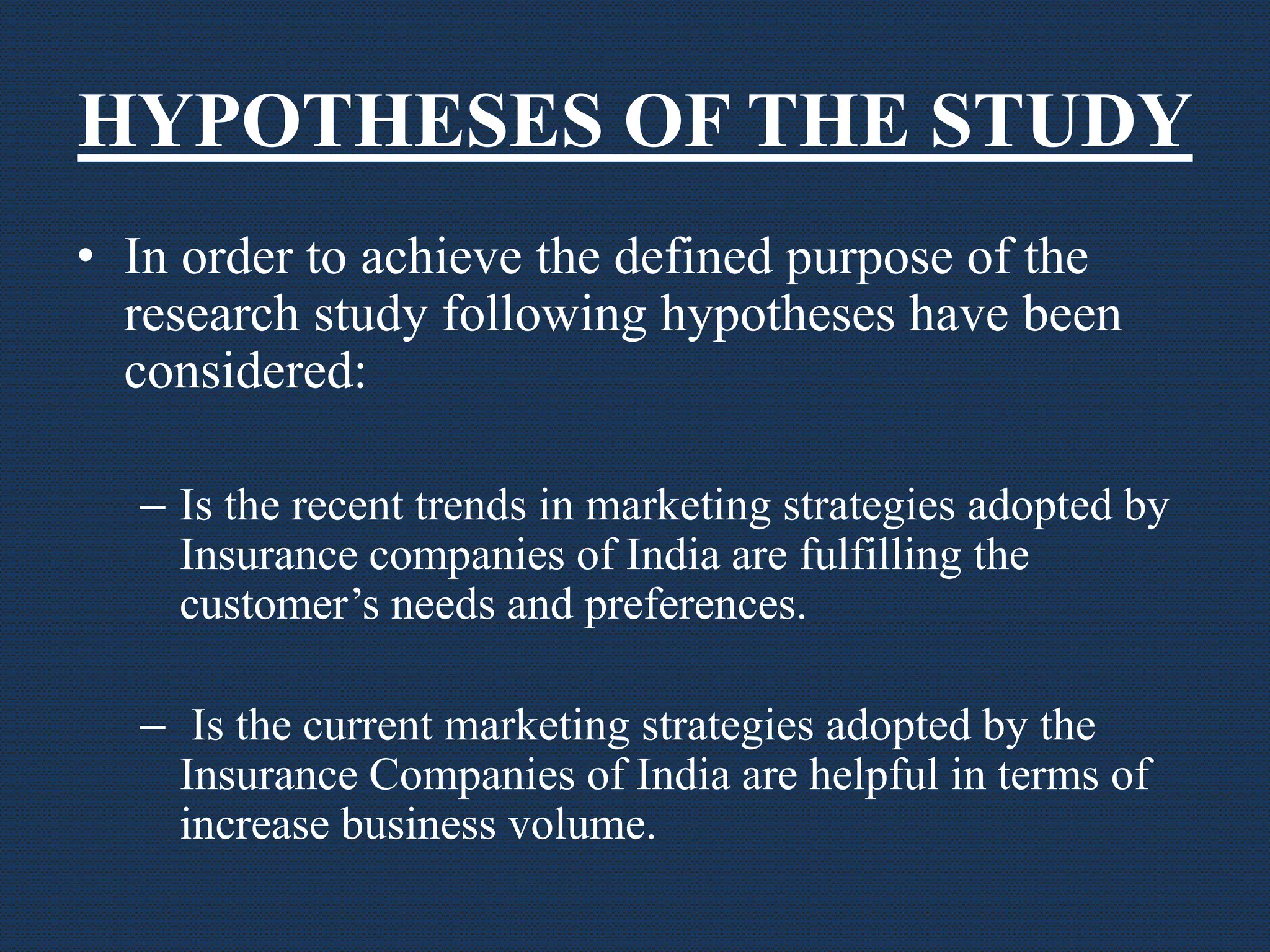 HYPOTHESES OF THE STUDY
• In order to achieve the defined purpose of the
research study following hypotheses have been
considered:
– Is the recent trends in marketing strategies adopted by
Insurance companies of India are fulfilling the
customer’s needs and preferences.
– Is the current marketing strategies adopted by the
Insurance Companies of India are helpful in terms of
increase business volume.
 