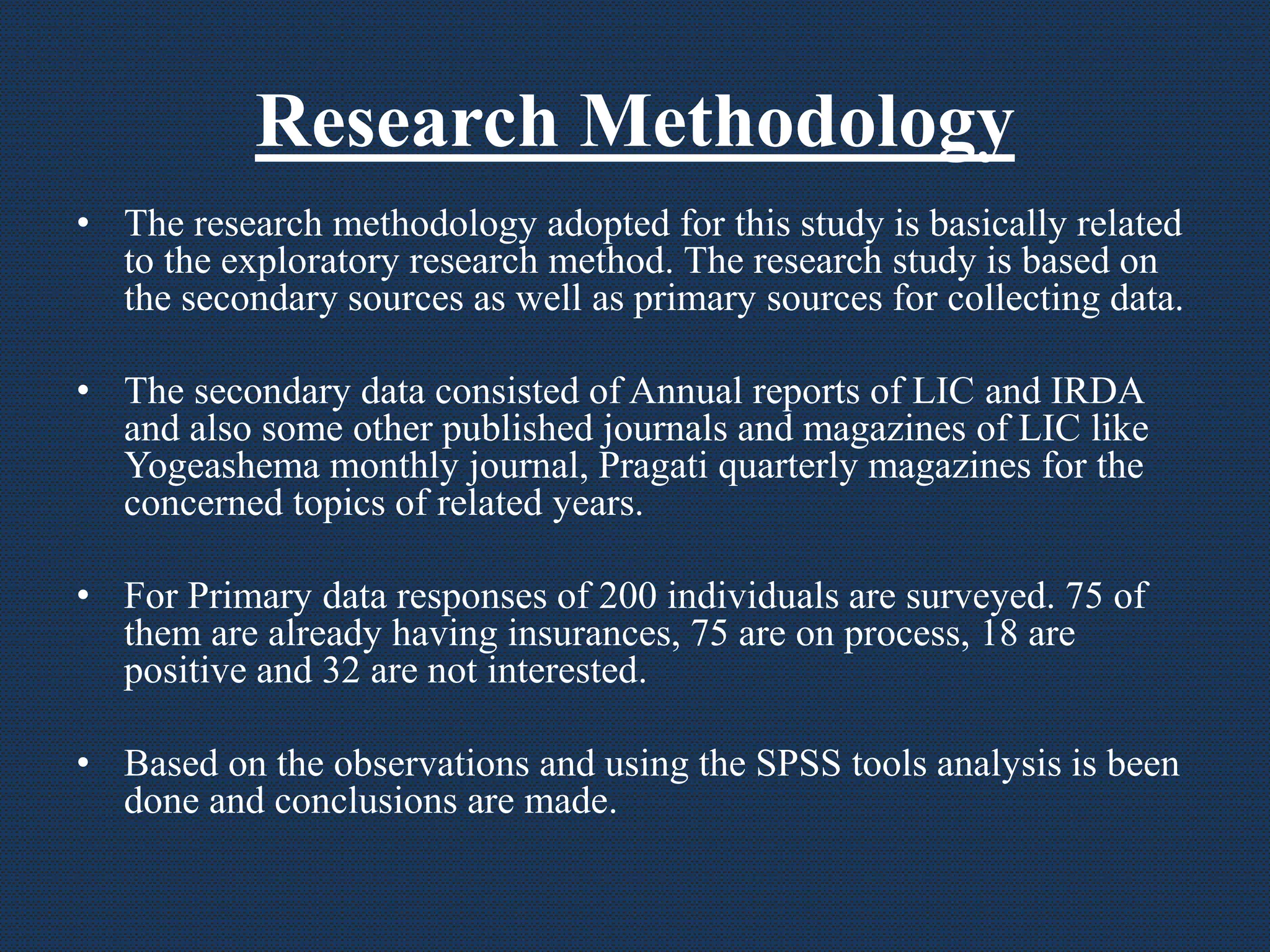 Research Methodology
• The research methodology adopted for this study is basically related
to the exploratory research method. The research study is based on
the secondary sources as well as primary sources for collecting data.
• The secondary data consisted of Annual reports of LIC and IRDA
and also some other published journals and magazines of LIC like
Yogeashema monthly journal, Pragati quarterly magazines for the
concerned topics of related years.
• For Primary data responses of 200 individuals are surveyed. 75 of
them are already having insurances, 75 are on process, 18 are
positive and 32 are not interested.
• Based on the observations and using the SPSS tools analysis is been
done and conclusions are made.
 