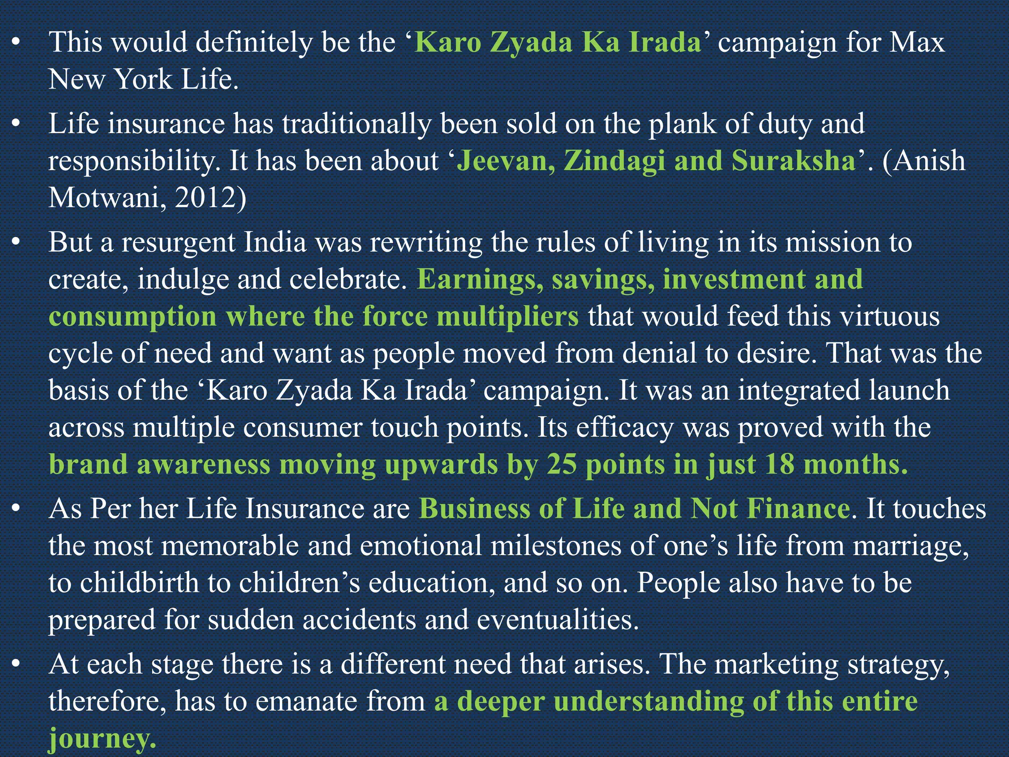 • This would definitely be the ‘Karo Zyada Ka Irada’ campaign for Max
New York Life.
• Life insurance has traditionally been sold on the plank of duty and
responsibility. It has been about ‘Jeevan, Zindagi and Suraksha’. (Anish
Motwani, 2012)
• But a resurgent India was rewriting the rules of living in its mission to
create, indulge and celebrate. Earnings, savings, investment and
consumption where the force multipliers that would feed this virtuous
cycle of need and want as people moved from denial to desire. That was the
basis of the ‘Karo Zyada Ka Irada’ campaign. It was an integrated launch
across multiple consumer touch points. Its efficacy was proved with the
brand awareness moving upwards by 25 points in just 18 months.
• As Per her Life Insurance are Business of Life and Not Finance. It touches
the most memorable and emotional milestones of one’s life from marriage,
to childbirth to children’s education, and so on. People also have to be
prepared for sudden accidents and eventualities.
• At each stage there is a different need that arises. The marketing strategy,
therefore, has to emanate from a deeper understanding of this entire
journey.
 