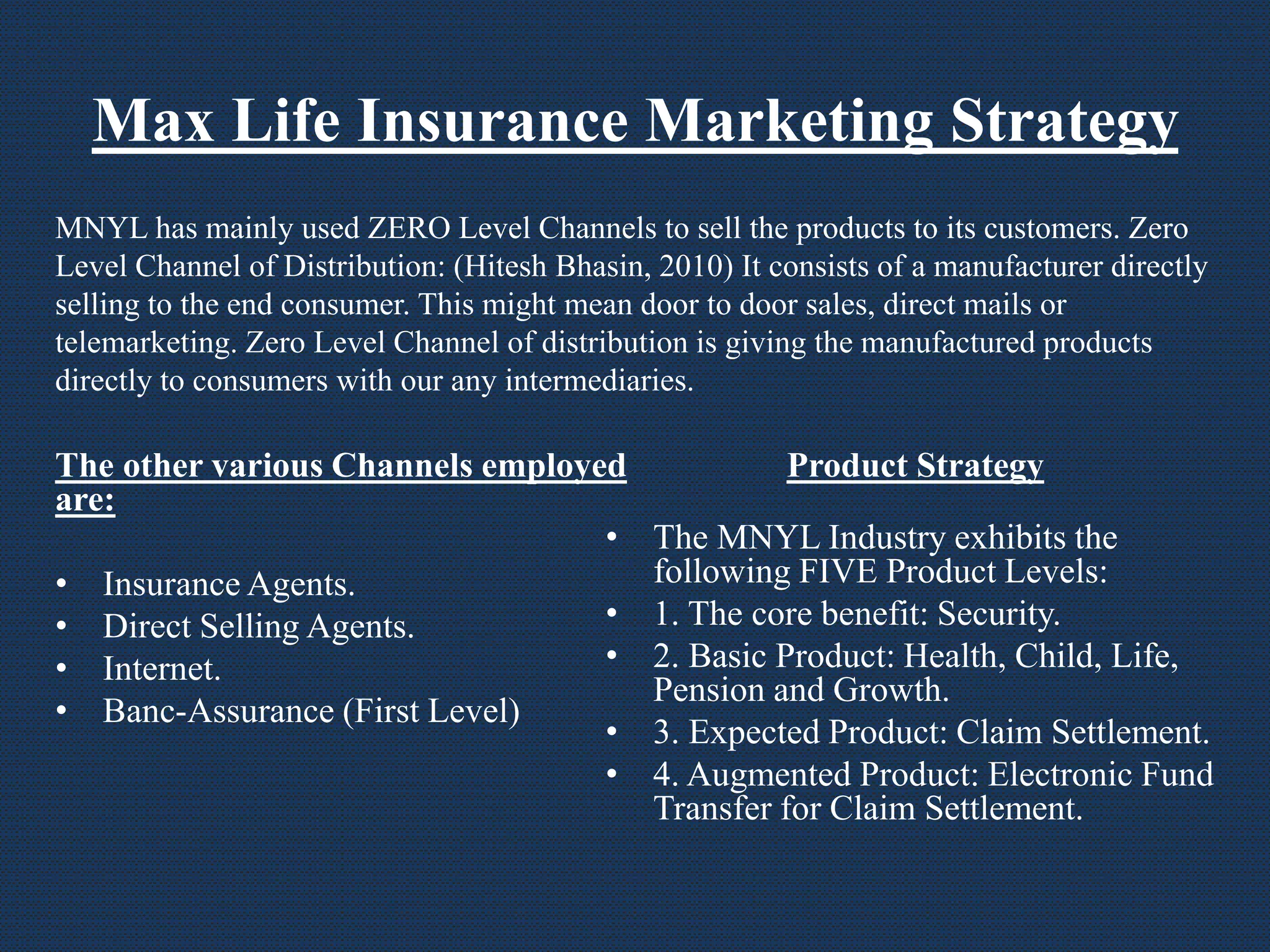 Max Life Insurance Marketing Strategy
The other various Channels employed
are:
• Insurance Agents.
• Direct Selling Agents.
• Internet.
• Banc-Assurance (First Level)
Product Strategy
• The MNYL Industry exhibits the
following FIVE Product Levels:
• 1. The core benefit: Security.
• 2. Basic Product: Health, Child, Life,
Pension and Growth.
• 3. Expected Product: Claim Settlement.
• 4. Augmented Product: Electronic Fund
Transfer for Claim Settlement.
MNYL has mainly used ZERO Level Channels to sell the products to its customers. Zero
Level Channel of Distribution: (Hitesh Bhasin, 2010) It consists of a manufacturer directly
selling to the end consumer. This might mean door to door sales, direct mails or
telemarketing. Zero Level Channel of distribution is giving the manufactured products
directly to consumers with our any intermediaries.
 