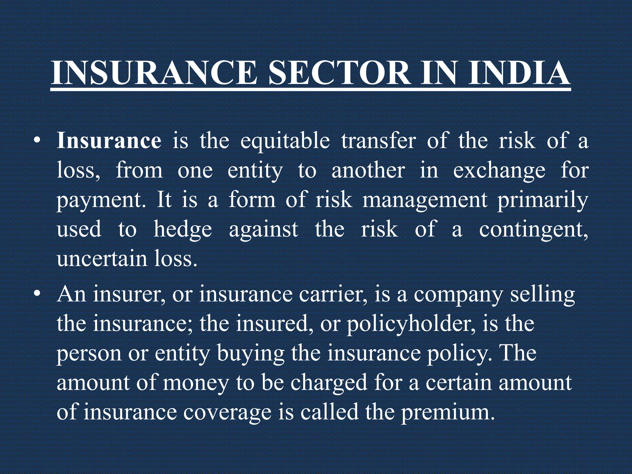 INSURANCE SECTOR IN INDIA
• Insurance is the equitable transfer of the risk of a
loss, from one entity to another in exchange for
payment. It is a form of risk management primarily
used to hedge against the risk of a contingent,
uncertain loss.
• An insurer, or insurance carrier, is a company selling
the insurance; the insured, or policyholder, is the
person or entity buying the insurance policy. The
amount of money to be charged for a certain amount
of insurance coverage is called the premium.
 
