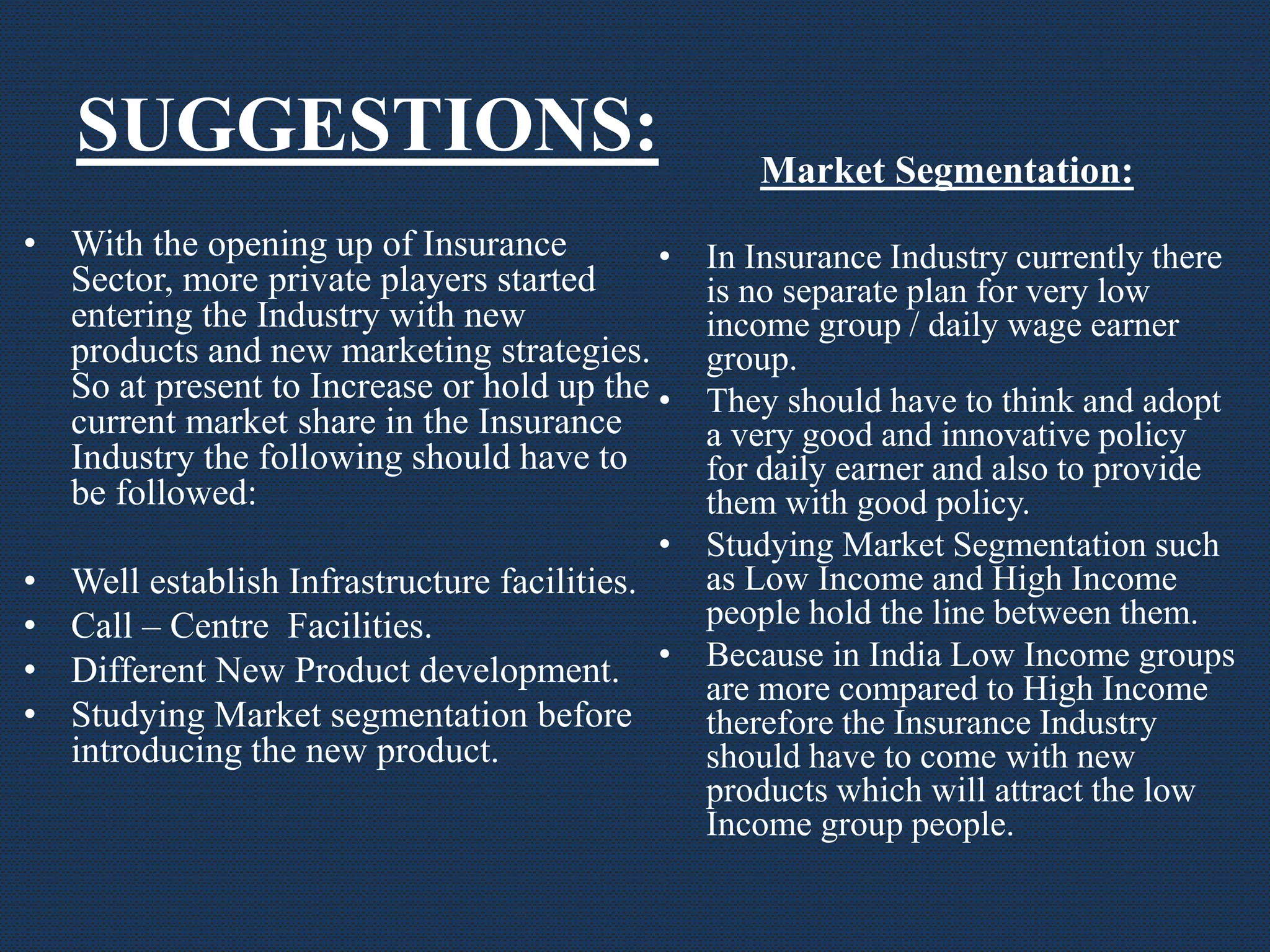 SUGGESTIONS:
• With the opening up of Insurance
Sector, more private players started
entering the Industry with new
products and new marketing strategies.
So at present to Increase or hold up the
current market share in the Insurance
Industry the following should have to
be followed:
• Well establish Infrastructure facilities.
• Call – Centre Facilities.
• Different New Product development.
• Studying Market segmentation before
introducing the new product.
Market Segmentation:
• In Insurance Industry currently there
is no separate plan for very low
income group / daily wage earner
group.
• They should have to think and adopt
a very good and innovative policy
for daily earner and also to provide
them with good policy.
• Studying Market Segmentation such
as Low Income and High Income
people hold the line between them.
• Because in India Low Income groups
are more compared to High Income
therefore the Insurance Industry
should have to come with new
products which will attract the low
Income group people.
 