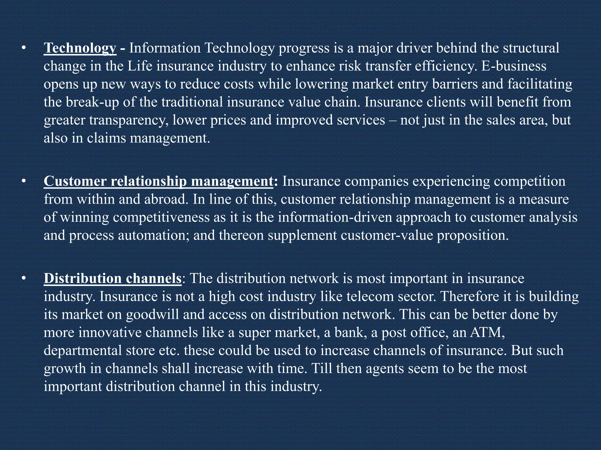 • Technology - Information Technology progress is a major driver behind the structural
change in the Life insurance industry to enhance risk transfer efficiency. E-business
opens up new ways to reduce costs while lowering market entry barriers and facilitating
the break-up of the traditional insurance value chain. Insurance clients will benefit from
greater transparency, lower prices and improved services – not just in the sales area, but
also in claims management.
• Customer relationship management: Insurance companies experiencing competition
from within and abroad. In line of this, customer relationship management is a measure
of winning competitiveness as it is the information-driven approach to customer analysis
and process automation; and thereon supplement customer-value proposition.
• Distribution channels: The distribution network is most important in insurance
industry. Insurance is not a high cost industry like telecom sector. Therefore it is building
its market on goodwill and access on distribution network. This can be better done by
more innovative channels like a super market, a bank, a post office, an ATM,
departmental store etc. these could be used to increase channels of insurance. But such
growth in channels shall increase with time. Till then agents seem to be the most
important distribution channel in this industry.
 