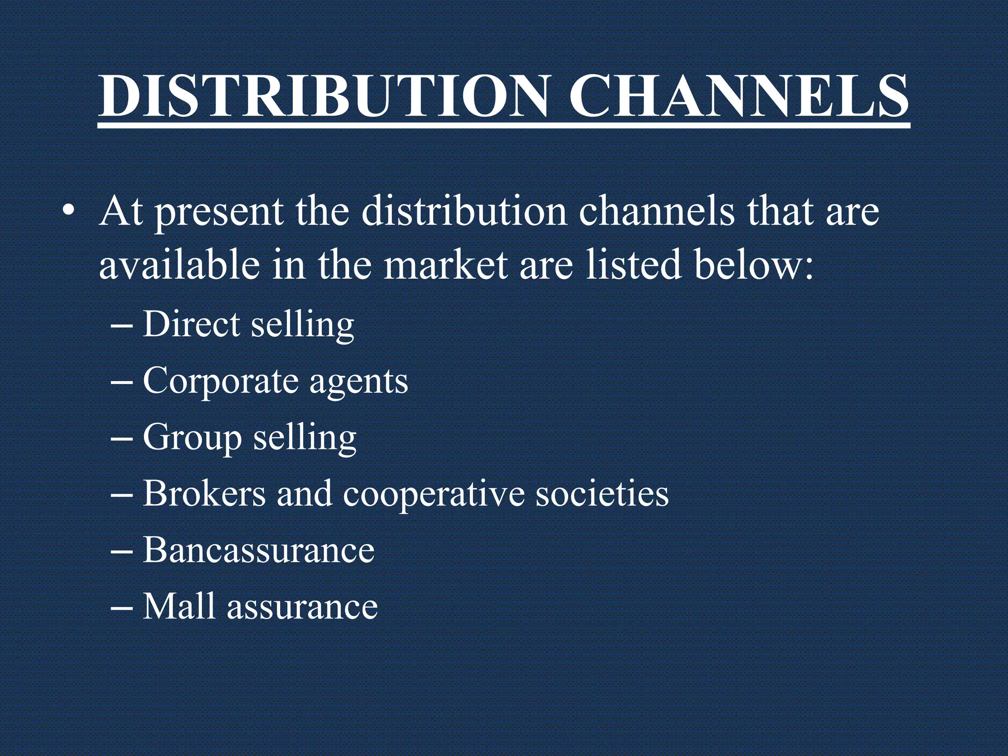 DISTRIBUTION CHANNELS
• At present the distribution channels that are
available in the market are listed below:
– Direct selling
– Corporate agents
– Group selling
– Brokers and cooperative societies
– Bancassurance
– Mall assurance
 