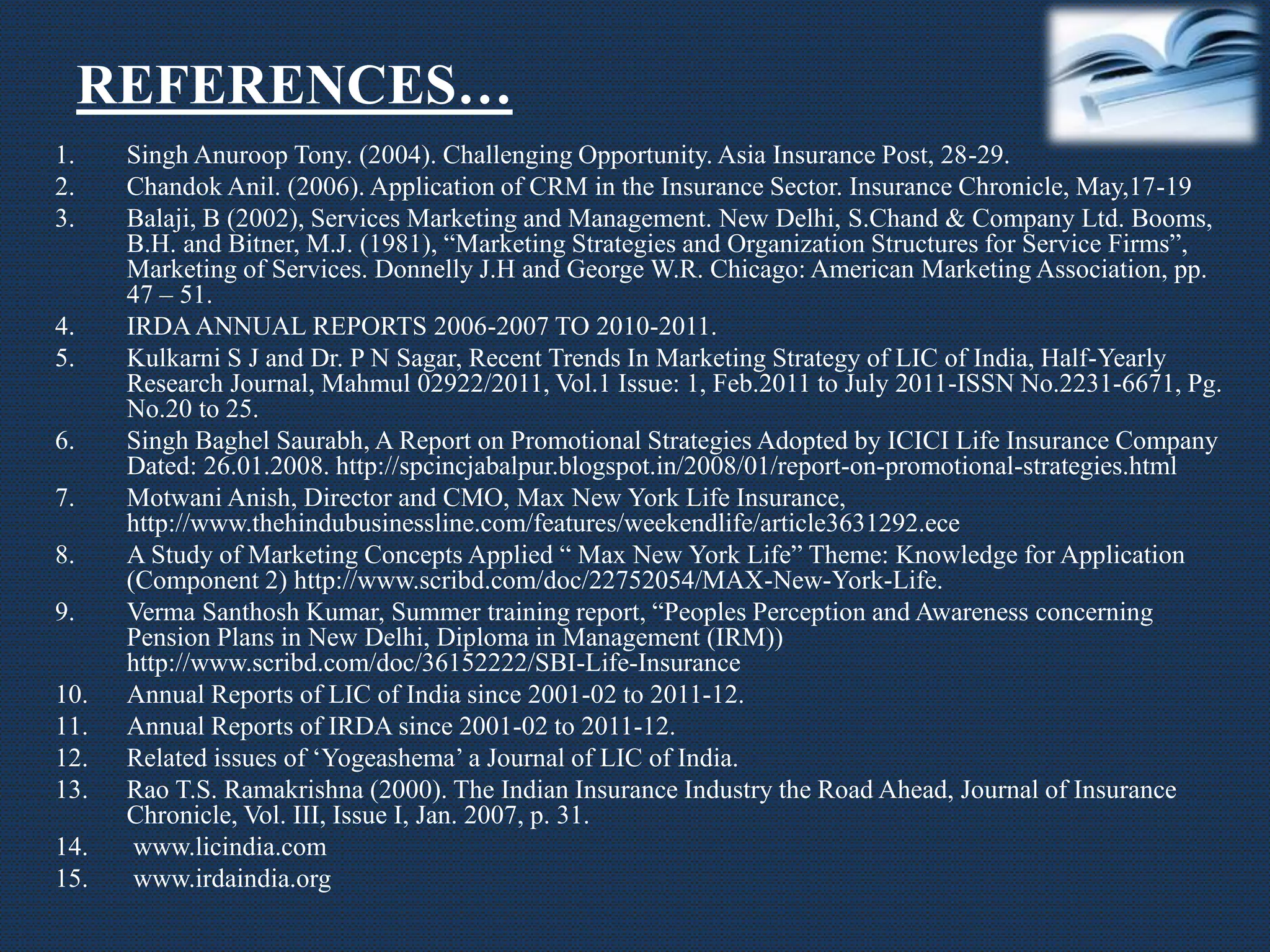 REFERENCES…
1. Singh Anuroop Tony. (2004). Challenging Opportunity. Asia Insurance Post, 28-29.
2. Chandok Anil. (2006). Application of CRM in the Insurance Sector. Insurance Chronicle, May,17-19
3. Balaji, B (2002), Services Marketing and Management. New Delhi, S.Chand & Company Ltd. Booms,
B.H. and Bitner, M.J. (1981), “Marketing Strategies and Organization Structures for Service Firms”,
Marketing of Services. Donnelly J.H and George W.R. Chicago: American Marketing Association, pp.
47 – 51.
4. IRDAANNUAL REPORTS 2006-2007 TO 2010-2011.
5. Kulkarni S J and Dr. P N Sagar, Recent Trends In Marketing Strategy of LIC of India, Half-Yearly
Research Journal, Mahmul 02922/2011, Vol.1 Issue: 1, Feb.2011 to July 2011-ISSN No.2231-6671, Pg.
No.20 to 25.
6. Singh Baghel Saurabh, A Report on Promotional Strategies Adopted by ICICI Life Insurance Company
Dated: 26.01.2008. http://spcincjabalpur.blogspot.in/2008/01/report-on-promotional-strategies.html
7. Motwani Anish, Director and CMO, Max New York Life Insurance,
http://www.thehindubusinessline.com/features/weekendlife/article3631292.ece
8. A Study of Marketing Concepts Applied “ Max New York Life” Theme: Knowledge for Application
(Component 2) http://www.scribd.com/doc/22752054/MAX-New-York-Life.
9. Verma Santhosh Kumar, Summer training report, “Peoples Perception and Awareness concerning
Pension Plans in New Delhi, Diploma in Management (IRM))
http://www.scribd.com/doc/36152222/SBI-Life-Insurance
10. Annual Reports of LIC of India since 2001-02 to 2011-12.
11. Annual Reports of IRDA since 2001-02 to 2011-12.
12. Related issues of ‘Yogeashema’ a Journal of LIC of India.
13. Rao T.S. Ramakrishna (2000). The Indian Insurance Industry the Road Ahead, Journal of Insurance
Chronicle, Vol. III, Issue I, Jan. 2007, p. 31.
14. www.licindia.com
15. www.irdaindia.org
 