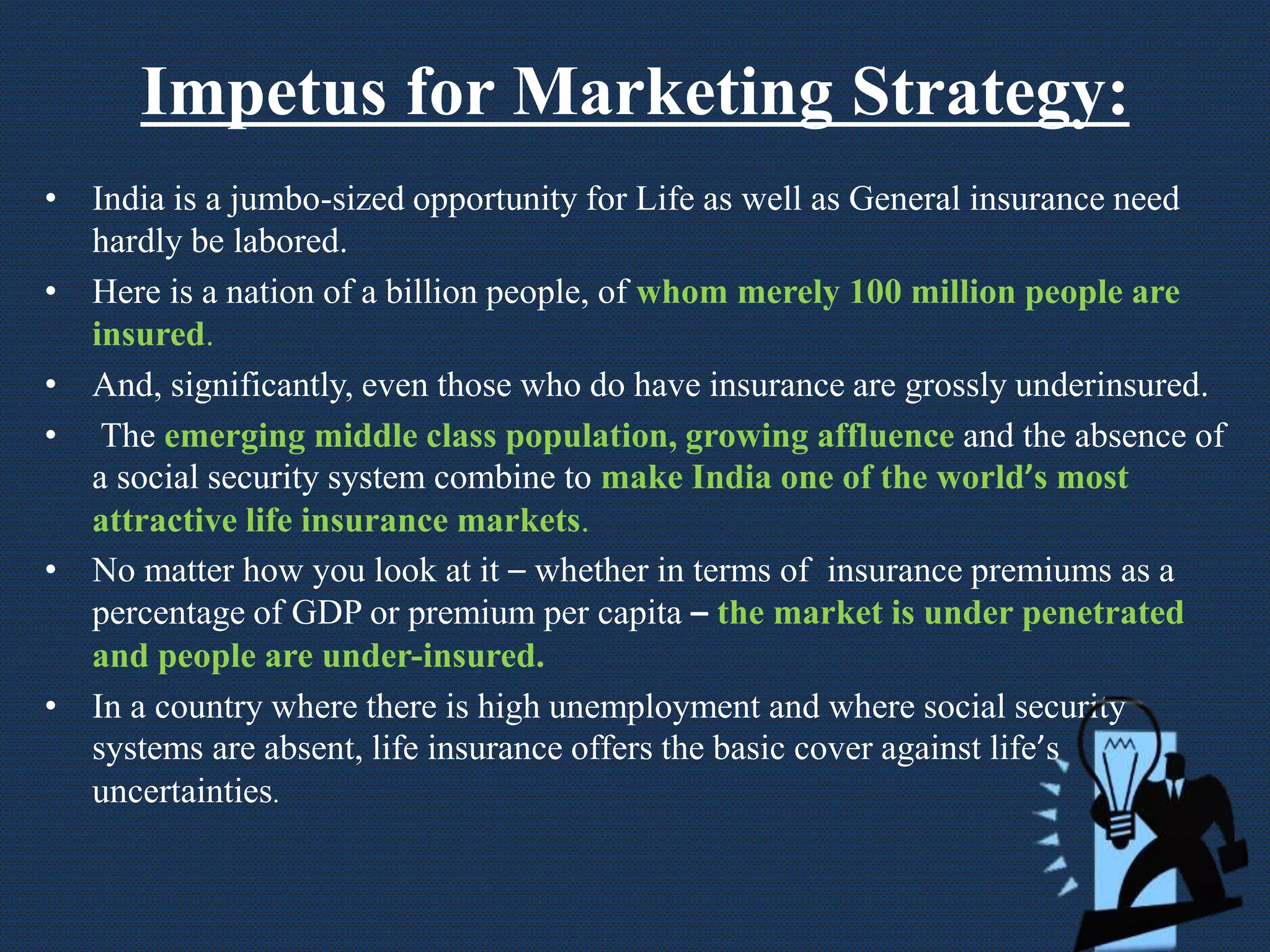 Impetus for Marketing Strategy:
• India is a jumbo-sized opportunity for Life as well as General insurance need
hardly be labored.
• Here is a nation of a billion people, of whom merely 100 million people are
insured.
• And, significantly, even those who do have insurance are grossly underinsured.
• The emerging middle class population, growing affluence and the absence of
a social security system combine to make India one of the world’s most
attractive life insurance markets.
• No matter how you look at it – whether in terms of insurance premiums as a
percentage of GDP or premium per capita – the market is under penetrated
and people are under-insured.
• In a country where there is high unemployment and where social security
systems are absent, life insurance offers the basic cover against life’s
uncertainties.
 