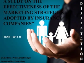 A STUDY ON THE
EFFECTIVENESS OF THE
MARKETING STRATEGIES
ADOPTED BY INSURANCE
COMPANIES”
Guided By: Prof. Surabhi Singh
Presented By : Soma Dey
D
I
S
S
E
R
T
A
T
I
O
N
YEAR – 2013-15
 