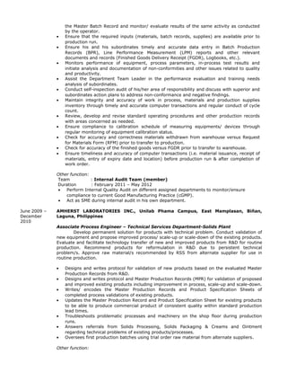the Master Batch Record and monitor/ evaluate results of the same activity as conducted
by the operator.
• Ensure that the required inputs (materials, batch records, supplies) are available prior to
production run.
• Ensure his and his subordinates timely and accurate data entry in Batch Production
Records (BPR), Line Performance Measurement (LPM) reports and other relevant
documents and records (Finished Goods Delivery Receipt (FGDR), Logbooks, etc.).
• Monitors performance of equipment, process parameters, in-process test results and
initiate analysis and documentation of non-conformities and other issues related to quality
and productivity.
• Assist the Department Team Leader in the performance evaluation and training needs
analysis of subordinates.
• Conduct self-inspection audit of his/her area of responsibility and discuss with superior and
subordinates action plans to address non-conformance and negative findings.
• Maintain integrity and accuracy of work in process, materials and production supplies
inventory through timely and accurate computer transactions and regular conduct of cycle
count.
• Review, develop and revise standard operating procedures and other production records
with areas concerned as needed.
• Ensure compliance to calibration schedule of measuring equipments/ devices through
regular monitoring of equipment calibration status.
• Check for accuracy and correctness materials withdrawn from warehouse versus Request
for Materials Form (RFM) prior to transfer to production.
• Check for accuracy of the finished goods versus FGDR prior to transfer to warehouse.
• Ensure timeliness and accuracy of computer transactions (i.e. material issuance, receipt of
materials, entry of expiry date and location) before production run & after completion of
work order.
Other function:
Team : Internal Audit Team (member)
Duration : February 2011 – May 2012
• Perform Internal Quality Audit on different assigned departments to monitor/ensure
compliance to current Good Manufacturing Practice (cGMP).
• Act as SME during internal audit in his own department.
June 2009 –
December
2010
AMHERST LABORATORIES INC., Unilab Phama Campus, East Mamplasan, Biñan,
Laguna, Philippines
Associate Process Engineer – Technical Services Department-Solids Plant
Develop permanent solution for products with technical problem. Conduct validation of
new equipment and propose improved process/ scale-up or scale-down of the existing products.
Evaluate and facilitate technology transfer of new and improved products from R&D for routine
production. Recommend products for reformulation in R&D due to persistent technical
problem/s. Approve raw material/s recommended by RSS from alternate supplier for use in
routine production.
• Designs and writes protocol for validation of new products based on the evaluated Master
Production Records from R&D.
• Designs and writes protocol and Master Production Records (MPR) for validation of proposed
and improved existing products including improvement in process, scale-up and scale-down.
• Writes/ encodes the Master Production Records and Product Specification Sheets of
completed process validations of existing products.
• Updates the Master Production Record and Product Specification Sheet for existing products
to be able to produce commercial product of consistent quality within standard production
lead times.
• Troubleshoots problematic processes and machinery on the shop floor during production
runs.
• Answers referrals from Solids Processing, Solids Packaging & Creams and Ointment
regarding technical problems of existing products/processes.
• Oversees first production batches using trial order raw material from alternate suppliers.
Other function:
 