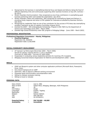• Recognized by the business in exemplifying External focus and Speed and Delivery being the focal of
different Operating Units and continuously supporting other business functions on top (CFL nominee –
Q2 2013)
• Stretch Awardee (Communication): Was recognized as one of key contributors in exemplifying good
business partnering within and outside the organization. (Q1 2013)
• Stretch Awardee (Talent and Leadership): Was recognized for exemplifying Speed and Delivery in
providing timely response and action to PIR updates for Indonesia as attested by Business Partners.
(Q3 2012)
• Recognized by Leadership Team as one of key contributor for the success of FO Away day exemplifying
excellent Teamwork as part of Logistics Committee (August 2012)
• Granted the DOST – SEI Undergraduate Scholarship, Program A (RA 7687) by the Department of
Science and Technology (June 2003 – March 2008)
• Granted High School Scholarship under ESC program of Alitagtag College (June 1999 – March 2003)
PROFESSIONAL REGISTRATION
Professional Regulation Commission – Manila, Philippines
• Chemical Engineer
Registration No. 0026559
Registration Date:11/26/2008
SOCIAL/COMMUNITY INVOLVEMENT
• UP Ugnayan ng Pahinungod (November 2004 – March 2006)
Served as Literacy Training Service 1 (LTS 1) facilitator
(2nd sem AY 2004-2005 – 2nd sem AY 2005-2006)
• Cooperated in conducting various leadership seminars for incoming LTS 2 students
• Alitagtag Concerned Citizens Organization for Reforms and Development (2002 – 2003)
SKILLS
• GSAP and Blueprint system and other computer application proficient (Microsoft Word, Powerpoint,
Excel, Visio)
• Very decent background on cGMP
• Optimistic; able to adjust to different working environment
• Possesses good communication and presentation skills
• Willing to undergo necessary training.
• Willing to travel or relocate
PERSONAL DATA
Date of Birth : July 8, 1986
Place of Birth : Dalipit West, Alitagtag, Batangas, 4205 Philippines
Age : 28
Civil Status : Single
Languages : English, Tagalog
Nationality : Filipino
Religion : Roman Catholic
TIN : 950-248-954
SSS : 04-2076629-6
Expected Salary : PhP 30,000 – 40,000
Availability : Immediate
 